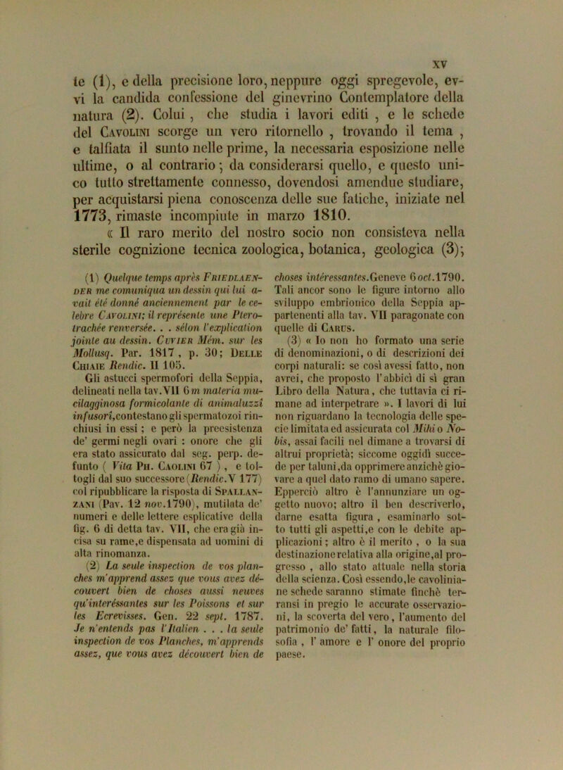le (1), e della precisione loro, neppure oggi spregevole, ev- vi la candida confessione del ginevrino Contemplatore della natura (2). Colui , che studia i lavori editi , e le schede del Cavolini scorge un vero ritornello , trovando il tema , e talfìata il sunto nelle prime, la necessaria esposizione nelle ultime, o al contrario \ da considerarsi quello, e questo uni- co tutto strettamente connesso, dovendosi amendue studiare, per acquistarsi piena conoscenza delle sue fatiche, iniziate nel 1773, rimaste incompiute in marzo 1810. (( Il raro merito del nostro socio non consisteva nella sterile cognizione tecnica zoologica, botanica, geologica (3); (1) Quelque temps après Friedlaen- der me comuniqua un (lessiti qui lui a- vait élé donné anciennement par le ce- lebre Cavolini; il rcprésenle une Ptero- irachée renversée. . . sélon l’explication jointe au dessin. Cuvier Métti, sur les Mollusq. Par. 1817, p. 30; Delle Ghiaie Rendic. II103. Gli astucci spermofori della Seppia, delineati nella tav.Yll 0minuteria mu- cilagginosa formicolante di animaluzzi inf wsort,contestano gli spermatozoi rin- chiusi in essi ; c però la preesistenza de’ germi negli ovari : onore che gli era stato assicurato dal seg. perp. de- funto ( Vita Pii. Caolini 67 ), e tol- togli dal suo successore (Rendic.V 177) col ripubblicare la risposta di Spallan- zani (Pav. 12 non. 1790), mutilata de’ numeri e delle lettere esplicative della fig. 6 di detta tav. VII, che era già in- cisa su rame,e dispensata ad uomini di alta rinomanza. (2) La seide inspeclion de vos pìan- ches m’apprend assez que vous avez dé- couvert bien de choses aussi neuves qu’interéssantes sur les Poissons et sur les Ecrevisses. Gen. 22 sepl. 1787. Je nentends pas l’ItaMen . . . la scale inspection de vos Planches, m'apprends assez, que vous avez découvert bien de choses intéressantes.Genere 6od. 1790. Tali ancor sono le figure intorno allo sviluppo embrionico della Seppia ap- partenenti alla tav. VII paragonate con quelle di Cauus. (3) « Io non ho formato una serie di denominazioni, o di descrizioni dei corpi naturali: se così avessi fatto, non avrei, che proposto l’abbici di sì gran Libro della Natura, che tuttavia ci ri- mane ad interpetrare ». I lavori di lui non riguardano la tecnologia delle spe- cie limitata ed assicurata col Milli o No- bis, assai facili nel dimane a trovarsi di altrui proprietà; siccome oggidì succe- de per taluni,da opprimere anziché gio- vare a quel dato ramo di umano sapere. Epperciò altro è l’annunziare un og- getto nuovo; altro il ben descriverlo, darne esatta figura , esaminarlo sot- to tutti gli aspetti,e con le debite ap- plicazioni ; altro è il merito , o la sua destinazione relativa alla origine,al pro- gresso , allo stato attuale nella storia della scienza. Così essendole cavolinia- ne schede saranno stimate finché ter- ransi in pregio le accurate osservazio- ni, la scoverta del vero, l’aumento del patrimonio de’ fatti, la naturale filo- sofia , 1' amore e 1’ onore del proprio paese.