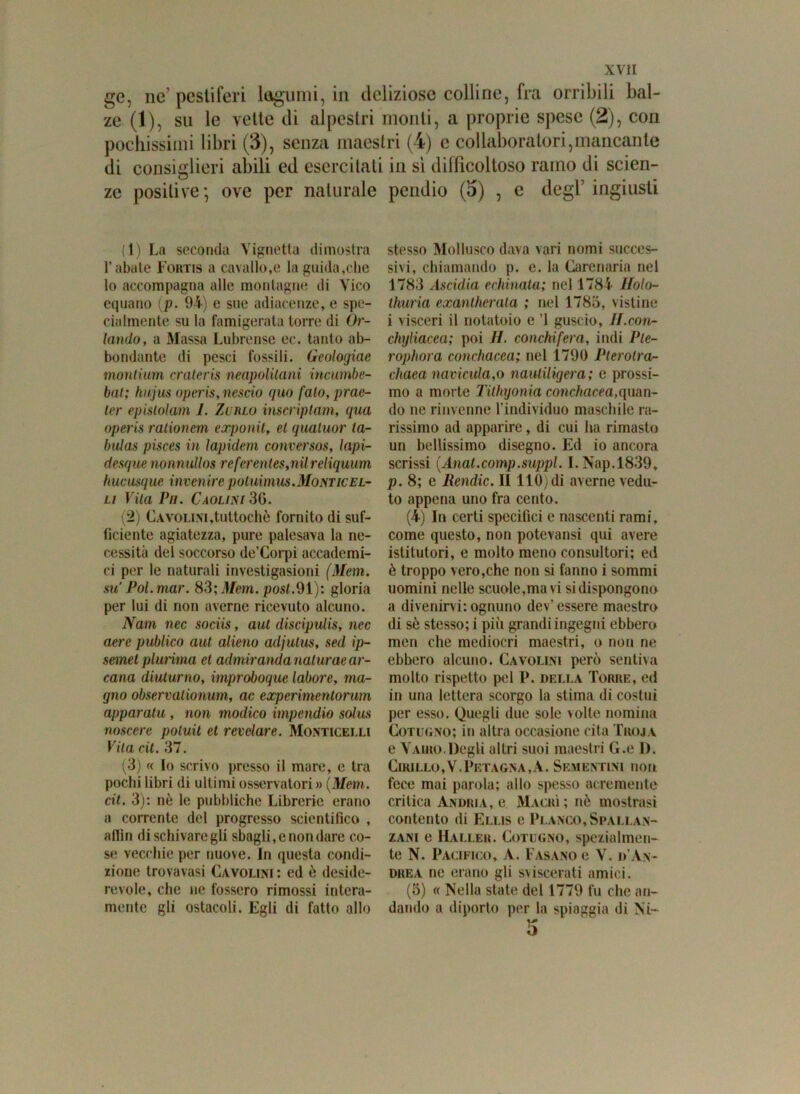 ge, ne’ pestiferi legumi, in deliziose colline, fra orribili bal- ze (1), su le vette di alpestri monti, a proprie spese (2), con pochissimi libri (3), senza maestri (4) c collaboratori,mancante di consiglieri abili ed esercitati in sì difficoltoso ramo di scien- ze positive-, ove per naturale pendio (5) , c degl’ingiusti (1) La seconda Vignetta dimostra l’abate Fortis a cavallo,e la guida,che lo accompagna alle montagne di Vico equano (p. 94) e sue adiacenze, e spe- cialmente su la famigerata torre di Or- lando, a Massa Lubrense ec. tanto ab- bondante di pesci fossili. Geologiae montium crateris neapolitani incurnbe- bat; kujus operis,nescio quo falò, prae- ler epislolam 1. Zi rlo inscriptam, qua operis rationcm exponit, el quatuor ta- bula» pisces in lapidem conversos, lapi- desque nonnullos referentes,nilreliquum hucusque invenirepotuimus.Monticel- li Vita Vii. Caolini 36. (2) Cavoli.ni,tuttoché fornito di suf- ficiente agiatezza, pure palesava la ne- cessità del soccorso de’Corpi accademi- ci per le naturali investigasioni (Mem. su’ Poi. mar. 83; Mem. post.91): gloria per lui di non averne ricevuto alcuno. Nani nec sociis, aut discipulis, nec aere publico aut alieno acljutus, sed ip- semet plurima et adrniranda nalurae ar- cana diuturno, improboque labore, ma- gno observationum, ac experimentorum apparatu , non modico impendio solus noscere poluil et revelare. Monticelli Vita cit. 37. (3) « Io scrivo presso il mare, e tra pochi libri di ultimi osservatori» (Mem. cit. 3): nè le pubbliche Librerie erano a corrente del progresso scientifico , afiìn di schivare gli sbagli, e non dare co- se vecchie per nuove. In questa condi- zione trovavasi Cavolini: ed ò deside- revole, che ne fossero rimossi intera- mente gli ostacoli. Egli di fatto allo stesso Mollusco dava vari nomi succes- sivi, chiamando p. e. la Carenaria nel 1783 Ascidia echinata; nel 1784 Holo- thuria exantherata ; nel 1783, vistine i visceri il notatoio e ’l guscio, H.con- chgliacea; poi H. conchifera, indi Pte- rophora conchacea; nel 1790 Pterolra- chaea navicula,o nauliligera; e prossi- mo a morte Tithyonia conchacea,quan- do ne rinvenne l’individuo maschile ra- rissimo ad apparire, di cui ha rimasto un bellissimo disegno. Ed io ancora scrissi (Anat.comp.suppl. I.Nap.1839, p. 8; e Rendic. lì 110) di averne vedu- to appena uno fra cento. (4) In certi specifici e nascenti rami, come questo, non potevansi qui avere istitutori, e molto meno consultori; ed è troppo vero,che non si fanno i sommi uomini nelle scuole,ma vi si dispongono a divenirvi;ognuno dev’essere maestro di sè stesso; i più grandi ingegni ebbero men che mediocri maestri, o non ne ebbero alcuno. Cavolini però sentiva molto rispetto pel P. della Toriie, ed in una lettera scorgo la stima di costui per esso. Quegli due sole volte nomina Cotugno; in altra occasione cita Troja e Yaiho.Degli altri suoi maestri G.e I). Cikillo,V.Prtagna,A. Sementini non fece mai parola; allo spesso acremente critica Anuria, e Magri; nè mostrasi contento di Ellis e Planco,Spallan- zani e Haller. Cotugno, spezialmen- te N. Pacifico, A. Fasano e V. d’An- drea ne erano gli sviscerati amici. (5) « Nella state del 1779 fu che an- dando a diporto per la spiaggia di Ni- 5