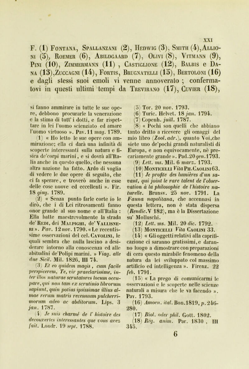 F. (1) Fontana, Spallanzani (2), IIeowig (3), Smith (4),Allio- ni (5), Roemer (6), Abildgaard (7), Olivi (8), Yitmann (9), Pini (IO), Zimmermann (11) , Castiglione (12) , Balbis g Da— na (13),Zuccagni (14), Fortis, Brugnatelli (15), Bertoloni (16) e dagli stessi suoi emoli vi venne annoverato ; conferma- tovi in questi ultimi tempi da Trevirano (17), Cuvier (18), si tanno ammirare in tutte le sue ope- re, debbono procurarle la venerazione e la stima di tutt’ i dotti, e far rispet- tare in lei l’uomo scienziato ed amare l'uomo virtuoso ». Pav.ll mag. 1789. 1) « Ho letto le sue opere con am- mirazione; ella ci darà una infinità di scoperte interessanti sulla natura e fi- sica de’corpi marini, e si dovrà all’Ita- lia anche in questo quello, che nessuna altra nazione ha fatto. Ardo di voglia di vedere le due opere di seguito, che ci fa sperare, e troverò anche in esse delle cose nuove ed eccellenti ». Fir. 18 giug. 1789. (2) « Senza punto farle corte io le dirò, che i di Lei ritrovamenti fanno onor grande al suo nome e all’Italia : Ella batte maestrevolmente la strada de’Redi, dei Malpighi, de’Vallisne- ri ». Pav. 12nov. 1790. «Le recentis- sime osservazioni del cel. Cavolini, le quali sembra che nulla lascino a desi- derare intorno alla conoscenza ed alle abitudini de’Polipi marini. » Viag. alle due Sicil. Mil. 1826, HI 74. (3) Et co guide ni magis , cum facile perspicerem, Te, vir preclarissime, in- ter ilios nalurae scrutatores locum occu- pare, qui non tam ex scrutinio librorum sapiunt, quin polius ipsissimae illius al- mae rerum matris recessuum pulcherri- morum culeo ac abdilorum. Lips. 3 jan. 1787. (4) Je suis charme de l’ hisloire des decouverles inleressanles que vous avez fall. Londr. 19 sepl. 1788. (5) Tor. 20 nov. 1793. (6) Turic. Helvet. 18 jan. 1794. (7) Copenh. juilL 1787. (8) « Pochi son quelli che abbiano tanto dritto a ricevere gli omaggi del mio libro (Zool.adr.), quanto Voi,che siete uno de’pochi grandi naturalisti di Europa, e non equivocamente, nò pre- cariamente grande». Pad.20(/cn.l793. (9) Lett. ms. Mil. 6 marz. 1793. (10) Monticelli VitaVa.Caolini63. (11) Je profite des lumières cVun sa- vani, qui joint le rare talent de Vobser- vation à la philosophie de l’histoire na- turelle. Brunsv. 25 nov. 1791. La Fauna napolitana, che accennasi in questa lettera, non è stata dispersa (.Rendic.Y 182), ma è la Dissertazione su’ Molluschi. (12) Lett. ms. Mil. 20 die. 1792. (13) Monticelli Vita Caolini 33. (14) « Gli oggetti relativi alla caprifi- cazione ci saranno gratissimi,e daran- no luogo a dimostrare con preparazioni di cera questo mirabile fenomeno della natura da lei sviluppato col massimo artifìcio ed intelligenza ». Firenz. 22 feb. 1791. (15) « La prego di comunicarmi le osservazioni e le scoperte nelle scienze naturali a misura che le va facendo ». Pav. 1793. (16) Amoen. ital. Bon. 1819, p. 246- 280. (17) Biol. oder p/dl. Gott. 1802. (18) Rég. anim. Par. 1830 , HI 345. 6