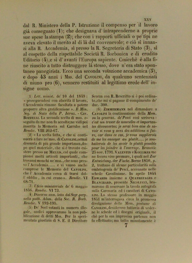 dal R. Ministero della P. Istruzione il compenso per il lavoro già consegnalo (1); clic designava d’intraprenderne a proprie sue spese la stampa (2)*, clic con i rapporti ufficiali o pe’tipi ne aveva elevato il merito al di là dal convenevole; e ciò sì innan- zi alla R. Accademia, sì presso laR. Segreteria di Stato (3), sì al cospetto della rispettabile Società R. borbonica e di erudito Uditorio (4),e sì d’ avanti l’Europa sapiente. Cosicché è alla fi- ne riuscito a tutto distruggere là stesso, dove n’era stalo spon- taneo panegirista. Ecco una seconda votazione accademica (5), e dopo 43 anni i Mss. del Cavolini, da qualcuno sentenziali di niuno prò (6), vennero restituiti al legittimo erede dell in- signe uomo. 1) Leti. minisi, de’ 10 del 1849 : « proseguendosi con alacrità il lavoro, l’Accademia rimane facoltata a potere proporre altra gratificazione ». Il Min. Seg. di Stalo della P. Islruz. - Cav. Bozzelli. La seconda scelta di mss. e- seguita da me non fu accoltale vidi poi inserita la Memoria sul Carrubo nel Rendic. Vili 262-07. (2) « La scelta fatta, e che si conti- nuerà a fare ne’mss. di C.vvoLiM,ormai divenuta di più grande importanza,do- po quel materiale, che si è trovato esi- stere presso de Mellis,co1 quale com- piansi molti articoli importanti, che trovatisi monchi ne’mss., che sono pres- so l’Accademia e vi vanno anche comprese le Memorie del Cavolini, che I’ Accademia cerca di trarsi dal- I' obblio , in cui erano». Rendic. VI 68-71. 3 l'fxcio ministeriale de’ 0 maggio 185-6. Rendic. VI 73. 4) Discorso ann. letto dalSegr.perp. nella pnbb. Adun. della Soc. li. Borb. Rendic. V 192-195. (3) De’ Soci votanti in numero ille- gale, undici approvarono la non pub- blicazione di detti Mss. Per la speri- mentata giustizia di S. E. il Direttore Scorza con R. Rescritto si è poi ordina- to,che mi si pagasse il compimento de’ due. 300. (6) Zimmermann nel dimandare a Cavolini la continuazione della Mem. su la generaz. de Pesci così scriveva : c’est un Iresor de nouvelles et importan- les découvertes; je serai bien aise de sa- voir si vous y avez des addilions a fai- re,, car dans ce cas, je vous supplierois de me les envoyer au plutót— je sou- haiterois de les avoir le plutót possible pour les joindre à Vouvrage. Brunsvic 25 nov. 1791. Valentin cKolliker me ne fecero vive premure, i quali nel Zar Entwiclung. der Fische. Berne 1850, p. 2, trattano di alcune particolarità sulla embriogenià de’ Pesci, accennate nelle schede Cavoliniane. In aprile 1844 Edwards insieme a Quatrefages e Blanchard, presente Nicolucci, bra- marono di osservare la tavola autografa sulla Carenaria ed i caratteri di Cavo- lini. Lo stesso professore in maggio 1851 m’interrogava circa la promessa divolgazione delle Mem. postume ili Cavolini,desideroso tuttavia di veder- ne le schede ed i disegni originali, il ohò per la sua improvisa partenza non fu effettuato; ma tutto minutamente è 7