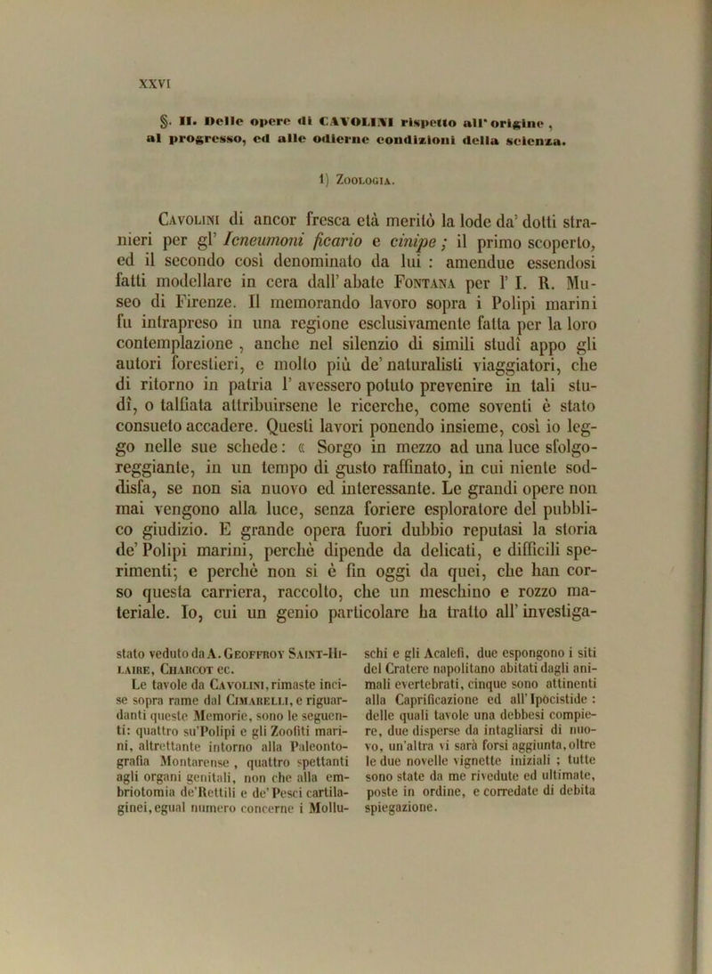 §. II. Delle opere <li CAYOLIAI rispetto all*origine, al progresso, e«l alle odierne condizioni della scienza. 1) Zoologia. Cavolini di ancor fresca elà meritò la lode da: dotti stra- nieri per gl 'Icneumoni ficano e cinipe; il primo scoperto, ed il secondo così denominato da lui : amendue essendosi fatti modellare in cera dall’abate Fontana per 1’ I. R. Mu- seo di Firenze. Il memorando lavoro sopra i Polipi marini fu intrapreso in una regione esclusivamente fatta per la loro contemplazione , anche nel silenzio di simili studi appo gli autori forestieri, e mollo più de’ naturalisti viaggiatori, che di ritorno in patria 1’ avessero potuto prevenire in tali stu- di, o taltiata attribuirsene le ricerche, come soventi è stato consueto accadere. Questi lavori ponendo insieme, così io leg- go nelle sue schede : « Sorgo in mezzo ad una luce sfolgo- reggianle, in un tempo di gusto raffinato, in cui niente sod- disfa, se non sia nuovo ed interessante. Le grandi opere non mai vengono alla luce, senza foriere esploratore del pubbli- co giudizio. E grande opera fuori dubbio reputasi la storia de’ Polipi marini, perchè dipende da delicati, e difficili spe- rimenti; e perchè non si è fin oggi da quei, che han cor- so questa carriera, raccolto, che un meschino e rozzo ma- teriale. Io, cui un genio particolare ha tratto all’ invesliga- stato vedutoclaA.GEOFFROY Saint-Hi- i.aire, Charcot ec. Le tavole da Cavolim, rimaste inci- se sopra rame dal Cimareli.i, e riguar- danti queste Memorie, sono le seguen- ti: quattro su’Polipi e gli Zoofiti mari- ni, altrettante intorno alla Paleonto- grafia Montarense , quattro spettanti agli organi genitali, non che alla em- briotomia de’Rettili e de’ Pesci cartila- ginei, egual numero concerne i Mollu- schi e gli Acalefi, due espongono i siti del Cratere napolitano abitati dagli ani- mali evertebrati, cinque sono attinenti alla Caprificazione ed all’ Ipócistide : delle quali tavole una debbesi compie- re, due disperse da intagliarsi di nuo- vo, un'altra vi sarà torsi aggiunta, oltre le due novelle vignette iniziali ; tutte sono state da me rivedute ed ultimate, poste in ordine, e corredate di debita spiegazione.