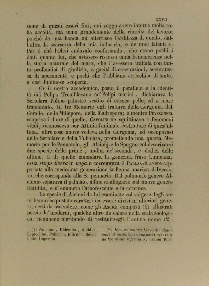 zione di questi esseri fini, cui veggo avere intorno molla ro- ba accolta, ma temo grandemente della riuscita del lavoro; poiché da una banda mi atterrisce l’arditezza di quello, dal- l’altra la scarsezza della mia industria, e de’miei talenti ». Per il che l’Olivi andavalo confortando , che erano pochi i dotti quanto lui, che avessero riscosso tanta benemerenza nel- la storia naturale del mare; che l’avessero trattala con tan- ta profondità di giudizio, sagacità di osservazioni, accuratez- za di sperimenti; e pochi che l’abbiano arricchita di tante, e cosi luminose scoperte. Or il nostro accademico, posto il parallelo e la identi- tà del Polipo Trembleyano co’ Polipi marini , dichiarava la Sertolara Polipo palustre vestito di cornea pelle, ed a mare trapiantato. In tre Memorie egli trattava della Gorgonia, del Corallo, delle Millepore, della Madrepora; e mentre Peyssonnel scopriva il fiore di quelle, Cavolini ne squittinava i fenomeni vitali, riconosceva per Attinia l’animale costruttore di quest’ul- tima, altre cose nuove vedeva nella Gorgonia, ed occupa vasi delle Sertolare e della Tubolara; promettendo una quarta Me- moria per le Pennatole, gli Alcionie le Spugne col descrivervi due specie delle prime , undici de’ secondi, e dodici delle ultime. E di quelle emendava la generica frase Linneana, ossia stirps libera in vagale correggeva il Pallas di avere rap- portala alla medesima generazione la Penna marina d’Impera- to, che corrisponde alla S. pennaria. Dal polimorfo genere Al- cionio separava il palmato, alfine di allogarlo nel nuovo genere Dattili te, e n’ enumera l’arhorescente e la coccinea. Le specie di Alcioni da lui esaminale col volgere degli an- ni hanno acquistato caratteri da essere divisi in ulteriori gene- ri, certi da ascendere, come gli Ascidi composti (1) illustrati poscia da’ moderni, qualche altro da calare nella scala zoologi- ca, nemmeno meritando di restituirsegli 1’antico nome (2). l i Policlino , Didemno , Aplidio , (2) Haec est natura Aleyonii: aJiqua Leptoclino, Policiclo, Botrillo, Botril- quae ab aucloìibmctiampost Liknaeum Ioide*, Imperata. ad hoc gemis referuntur, nedum Pilae