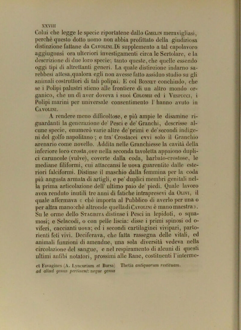 Colui clic legge le specie riportatene dallo Gmelin meravigliasi, perchè questo dotto uomo non abbia profittato della giudiziosa distinzione fattane da Cavolini.Dì supplemento a tal capolavoro aggiugonsi ora ulteriori investigamenti circa le Sertolare, e la descrizione di due loro specie; tanto queste, che quelle essendo oggi tipi di altrettanti generi. La quale distinzione indarno sa- rebbesi attesa,qualora egli non avesse fatto assiduo studio su gli animali costruttori di tali polipai. E col Bonnet conchiudo, che se i Polipi palustri stieno alle frontiere di un altro mondo or- ganico, che un dì aver doveva i suoi Colombi ed i Vespucci, i Polipi marini per universale consentimento Y hanno avuto in Cavolini. A rendere meno difficoltose, e più ampie le disamine ri- guardanti la generazione de’ Pesci e de’ Granchi, descrisse al- cune specie, enumerò varie altre de’primi e de’secondi indige- ni del golfo napolitano ; e tra' Crostacei evvi solo il Granchio arenario come novello. Addita nelle Granchiesse la cavità della inferiore loro crosta,ove nella seconda tavoletta appaiono dupli- ci caruncole (vulve), coverte dalla coda, barbato-crostose, le mediane filiformi, cui atlaccansi le uova guarentite dalle este- riori falciformi. Distinse il maschio dalla femmina per la coda più angusta armata di artigli, e pe’ duplici membri genitali nel- la prima articolazione dell’ ultimo paio de' piedi. Quale lavoro avea renduto inutili tre anni di fatiche intrapresevi da Olivi, il quale affermava (( che importa al Pubblico di averlo per una o per altra manorchè altronde quelladiCavolini è mano maestra». Su le orme dello Stagiiuta distinse i Pesci in lepidoti, o squa- mosi; e Selacodi, o con pelle liscia: disse i primi spinosi od o- viferi, caccianti uova; ed i secondi cartilaginei vivipari, parto- rienti feti vivi. Deciferava, che fatta rassegna delle vitali, ed animali funzioni di amendue, una sola diversità vedeva nella circolazione del sangue, e nel respiramento di alcuni di questi ultimi anfibi notatori, prossimi alle Rane, costituenti Pinterme- et Favagines (A. Lyncurium et Bursa) Tlietia anliquorum restituam. ad alluci gemm peri inerii: neque genus