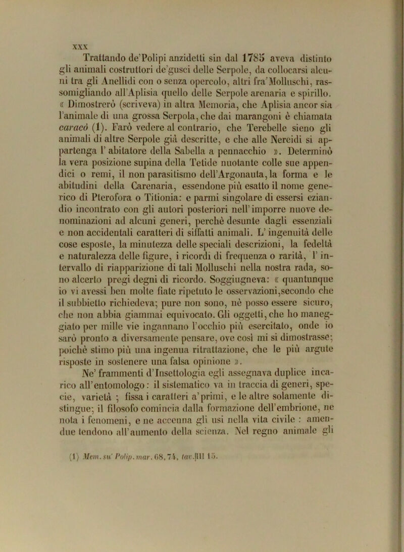 Trattando de’Polipi anzidctti sin dal 1785 aveva distinto gli animali costruttori de gusci delle Serpole, da collocarsi alcu- ni tra gli Anellidi con o senza opercolo, altri fra’Molluschi, ras- somigliando all'Aplisia quello delle Serpole arenaria e spinilo. (( Dimostrerò (scriveva) in altra Memoria, che Aplisia ancor sia l aminale di una grossa Serpola,che dai marangoni è chiamala caracò (1). Farò vedere al contrario, che Terebellc sieno gli animali di altre Serpole già descritte, e che alle Nercidi si ap- partenga P abitatore della Sabella a pennacchio ». Determinò la vera posizione supina della Fetide nuotante colle sue appen- dici o remi, il non parasitismo dell’Argonauta, la forma e le abitudini della Carenaria, essendone più esatto il nome gene- rico di Pterofora o Titionia: e parmi singolare di essersi ezian- dio incontrato con gli autori posteriori nell’ imporre nuove de- nominazioni ad alcuni generi, perchè desunte dagli essenziali e non accidentali caratteri di siffatti animali. L’ingenuità delle cose esposte, la minutezza delle speciali descrizioni, la fedeltà e naturalezza delle ligure, i ricordi di frequenza o rarità, P in- tervallo di riapparizione di tali Molluschi nella nostra rada, so- no alcerlo pregi degni di ricordo. Soggiugneva: (( quantunque 10 vi avessi ben molte fiate ripetuto le osservazioni,secondo che 11 subbietlo richiedeva; pure non sono, nè posso essere sicuro, che non abbia giammai equivocato. Gli oggetti, che ho maneg- gialo per mille vie ingannano l'occhio più esercitalo, onde io sarò pronto a diversamente pensare, ove cosi mi si dimostrasse; poiché stimo più una ingenua ritrattazione, che le più argute risposte in sostenere una falsa opinione ». Ne’ frammenti d’Insettologia egli assegnava duplice inca- rico all’entomologo: il sistematico va in traccia di generi, spe- cie, varietà; fìssa icaratteri a’ primi, e le altre solamente di- stingue; il fdosofo comincia dalla formazione dell’embrione, ne nota i fenomeni, e ne accenna gli usi nella vita civile : amen- due tendono all’aumento della scienza. Nel regno animale gli (1) Meni, su' Polip. mar. 08,71, far. (Ili ti.