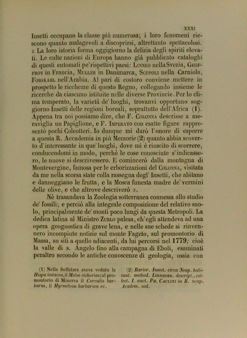 Insetti occupano la classe più numerosa; i loro fenomeni rie- scono quanto malagevoli a discoprirsi, altrettanto spettacolosi. (( La loro istoria forma oggigiorno la delizia degli spirili eleva- ti. Le culle nazioni di Europa hanno già pubblicalo cataloghi di questi entomati pe’rispettivi paesi: Linneo nellaSvczia, Geof- froy in Francia, Miller in Danimarca, Scopoli nella Carniola, Forsraiil nell’Arabia. Al pari di costoro conviene mettere in prospetto le ricchezze di questo Regno, collegando insieme le ricerche da ciascuno istituite nelle diverse Provincie. Per lo cli- ma temperalo, la varietà de’ luoghi, trovanvi opportuno sog- giorno Insetti delle regioni boreali, soprattutto dell’Africa (1). Appena tra noi possiamo dire, che F. Colonna descrisse a me- raviglia un Papiglione, e F. Imperato con esatte figure rappre- sentò pochi Coleotteri. Io dunque mi darò l’onore di esporre a questa R. Accademia in più Memorie (2) quanto abbia scover- to d'interessante in que’luoghi, dove mi è riuscito di scorrere, conducendomi in modo, perchè le cose conosciute s’indicasse- ro, le nuove si descrivessero. E comincerò dalla montagna di Montevergine, famosa per le erborizzazioni del Colonna, visitata da me nella scorsa state colla rassegna degl’ Insetti, che abitano e danneggiano le fruita, e la Mosca funesta madre de vermini delle olive, e che altrove descriverò )). Nè trasandava la Zoologia sotterranea connessa allo studio de’ fossili; e perciò alla integrale composizione del relativo suo- lo, principalmente de’monti poco lungi da questa Metropoli. La dedica latina al Ministro Zurlo palesa, ch’egli attendeva ad una opera geognostica di grave lena, e nelle sue schede si rinven- nero incompiute notizie sul monte Fageto, sul promontorio di Massa, su sili a quello adiacenti, da lui percorsi nel 1779; cioè la valle di s. Angelo fino alla campagna di Eboli, esaminati peraltro secondo le antiche conoscenze di geologia, ossia con (1) Nella Solfatara aveva veduto la (2) Jìarior. Insect. circa Neap. habi- Hispa testacea,il Meloe cichoriae;al prò- tanl. melhod. Linnaean. descripl.,col- montorio di Minerva il Corculio bar- lect. I. auct. Pu. Caulisi in li. neap. barus, il Myrmelcon barbarum ec. Academ. sod.