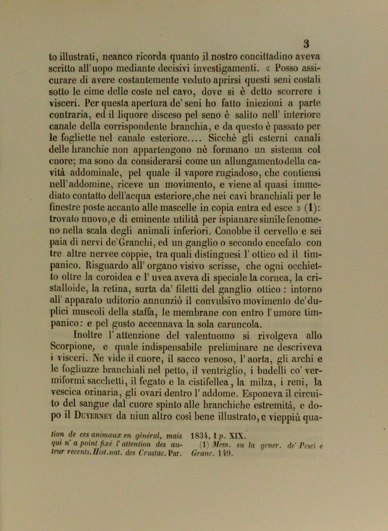 to illustrali, ncanco ricorda quanto il nostro concittadino aveva scritto all’uopo mediante decisivi investigamene. <( Posso assi- curare di avere costantemente veduto aprirsi questi seni costali sotto le cime delle coste nel cavo, dove si è detto scorrere i visceri. Per questa apertura de’ seni ho fatto iniezioni a parte contraria, ed il liquore disceso pel seno ò salito nell’ interiore canale della corrispondente branchia, e da questo è passato pel- le foglietle nel canale esteriore Sicché gli esterni canali delle branchie non appartengono nè formano un sistema col cuore; ma sono da considerarsi come un allungamento della ca- vità addominale, pel quale il vapore rugiadoso, che condensi nell’addomine, riceve un movimento, e viene al quasi imme- diato contatto dell’acqua esteriore,che nei cavi branchiali per le finestre poste accanto alle mascelle in copia entra ed esce » (1): trovalo nuovo,e di eminente utilità per ispianare simile fenome- no nella scala degli animali inferiori. Conobbe il cervello e sei paia di nervi de’Granchi, ed un ganglio o secondo encefalo con tre altre nervee coppie, tra quali dislinguesi 1’ ottico ed il tim- panico. Risguardo all’ organo visivo scrisse, che ogni occhiet- to oltre la coroidea e 1’ uvea aveva di speciale la cornea, la cri- stalloide, la retina, surta da’ fdetti del ganglio ottico : intorno all apparato uditorio annunziò il convulsivo movimento de’du- plici muscoli della staffa, le membrane con entro l’umore tim- panico: e pel gusto accennava la sola caruncola. Inoltre Y attenzione del valentuomo si rivolgeva allo Scorpione, e quale indispensabile preliminare ne descriveva i visceri. Ne vide il cuore, il sacco venoso, 1’ aorta, gli archi e le fogliuzze branchiali nel petto, il ventriglio, i budelli co’ ver- miformi sacchetti, il fegato e la cistifellea, la milza, i reni, la vescica orinaria, gli ovari dentro 1’ addome. Esponeva il circui- to del sangue dal cuore spinto alle hranchiche estremità, e do- po il Duyerney da niun altro così bene illustrato, e vieppiù qua- tion de ces animaux en général, mais 1834, 1 p. XIX. qui n a point fìxe V altention des au- (1) Mem. su ìa gcner. de' Pesci e tour recents.Hisl.nat. des Crustac. Par. Grane. 149.