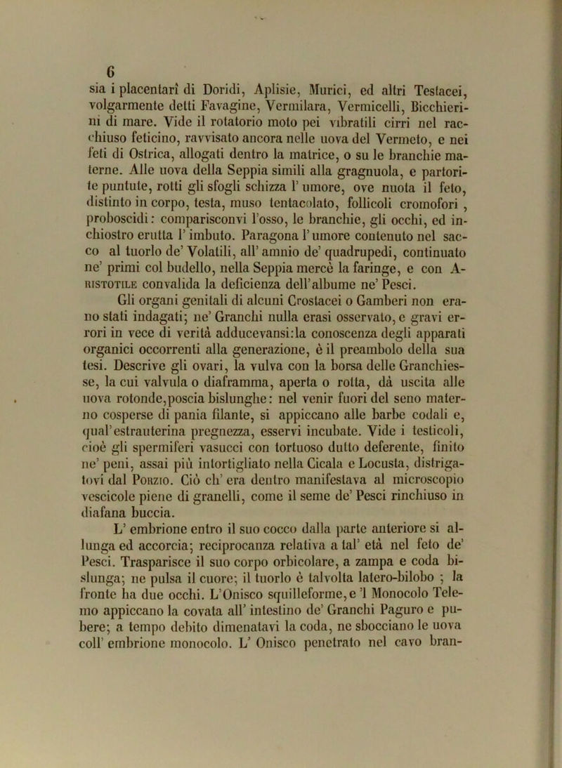 sia i placentari di Doridi, Aplisie, Murici, ed altri Teslacei, volgarmente detti Fa vagine, Verniilara, Vermicelli, Bicchieri- ni di mare. Vide il rotatorio moto pei vibratili cirri nel rac- chiuso feticino, ravvisato ancora nelle uova del Vermcto, e nei feti di Ostrica, allogati dentro la matrice, o su le branchie ma- terne. Alle uova della Seppia simili alla gragnuola, e partori- te puntute, rotti gli sfogli schizza l’umore, ove nuota il feto, distinto in corpo, testa, muso tentacolato, follicoli cromofori , proboscidi: comparisconvi l’osso, le branchie, gli occhi, ed in- chiostro erutta P imbuto. Paragona l’umore contenuto nel sac- co al tuorlo de’ Volatili, all’ amnio de’ quadrupedi, continualo ne’ primi col budello, nella Seppia mercè la faringe, e con A- ristotile convalida la deficienza dell’albume ne’ Pesci. Gli organi genitali di alcuni Crostacei o Gamberi non era- no stati indagati; ne’ Granchi nulla crasi osservalo, e gravi er- rori in vece di verità adducevansi:la conoscenza degli apparati organici occorrenti alla generazione, è il preambolo della sua tesi. Descrive gli ovari, la vulva con la borsa delle Granchies- se, la cui valvula o diaframma, aperta o rotta, dà uscita alle uova rotonde,poscia bislunghe : nel venir fuori del seno mater- no cosperse di pania filante, si appiccano alle barbe codali e, qual’estrauterina pregnezza, esservi incubate. Vide i testicoli, cioè gli spermiferi vasucci con tortuoso dutto deferente, finito ne’ peni, assai più intortigliato nella Cicala e Locusta, distriga- tovi dal Porzio. Ciò eli’ era dentro manifestava al microscopio vescicole piene di granelli, come il seme de’ Pesci rinchiuso in diafana buccia. L’ embrione entro il suo cocco dalla parte anteriore si al- lunga ed accorcia; reciprocala relativa a tal’ età nel feto de’ Pesci. Trasparisce il suo corpo orbicolare, a zampa e coda bi- slunga; ne pulsa il cuore; il tuorlo è talvolta latero-bilobo ; la fronte ha due occhi. L’Onisco squilleforme,e ’l Monocolo Tele- mo appiccano la covata all’ intestino de’ Granchi Paguro e pu- bere; a tempo debito dimenatavi la coda, ne sbocciano le uova coll’ embrione monocolo. L’ Onisco penetrato nel cavo bran-