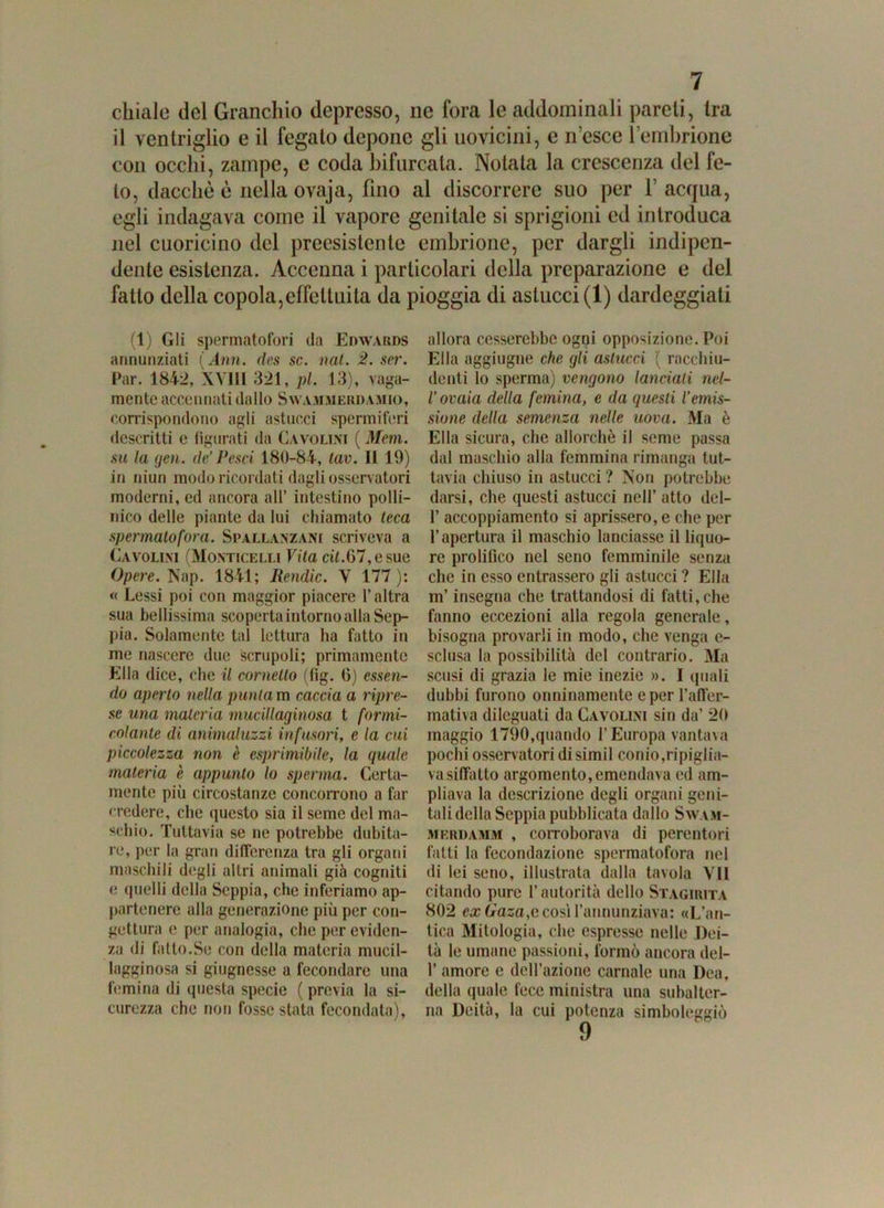 chiale del Granchio depresso, ne fora le addominali pareti, tra il ventriglio e il fegato depone gli uovicini, e ri esce l’embrione con occhi, zampe, e coda biforcala. Notata la crescenza del fe- to, dacché è nella ovaja, fino al discorrere suo per V acqua, egli indagava come il vapore genitale si sprigioni ed introduca nel cuoricino del preesistente embrione, per dargli indipen- dente esistenza. Accenna i particolari della preparazione e del fatto della copola,effettuila da pioggia di astucci (1) dardeggiati (1) Gli spermatofori da Edwards annunziati (Ann. des se. nat. 2. ser. Par. 1842, XVIII 321, pi. 13), vaga- mente accennati dallo Swammerdamio, corrispondono agli astucci spermiferi descritti e figurati da Cavo lini ( Meni, su la yen. de’Pesci 180-84, tav. li 19) in niun modo ricordati dagli osservatori moderni, ed ancora alt’ intestino polli- nico delle piante da lui chiamato teca spennato fora. Spallanzani scriveva a Cavolim (Monticelli Vita cit.07, e sue Opere. Nap. 1841; Rendic. V 177): « Lessi poi con maggior piacere l’altra sua bellissima scoperta intorno alla Sep- pia. Solamente tal lettura ha fatto in me nascere due scrupoli; primamente Ella dice, che il cornetto (fig. 6) essen- do aperto nella puntava caccia a ripre- se una materia mucillaginosa t formi- colante di animaluzzi infusori, e la cui piccolezza non è esprimibile, la quale materia è appunto lo sperma. Certa- mente più circostanze concorrono a far credere, che questo sia il seme del ma- schio. Tuttavia se ne potrebbe dubita- re, per la gran differenza tra gli organi maschili degli altri animali già cogniti e quelli della Seppia, che inferiamo ap- partenere alla generazione più per con- gettura e per analogia, che per eviden- za di fatto.Se con della materia mucil- lagginosa si giugnesse a fecondare una femina di questa specie ( previa la si- curezza che non fosse stata fecondata), allora cesserebbe ogni opposizione. Poi Ella aggiugne che gli astucci ( racchiu- denti lo sperma) vengono lanciati nel- l’ovaia della femina, e da questi l’emis- sione della semenza nelle uova. Ma è Ella sicura, che allorché il seme passa dal maschio alla femmina rimanga tut- tavia chiuso in astucci ? Non potrebbe darsi, che questi astucci nell’ atto del- 1’ accoppiamento si aprissero, e che per l’apertura il maschio lanciasse il liquo- re prolifico nel seno femminile senza che in esso entrassero gli astucci ? Ella m’insegna che trattandosi di fatti, che fanno eccezioni alla regola generale, bisogna provarli in modo, che venga e- sclusa la possibilità del contrario. Ma scusi di grazia le mie inezie ». I quali dubbi furono onninamente e per l’affer- mativa dileguati da Cavolini sin da’ 20 maggio 1790,quando l’Europa vantava pochi osservatori disimil conio,ripiglia- va siffatto argomento,emendava ed am- pliava la descrizione degli organi geni- tali della Seppia pubblicata dallo Swam- mkrdamm , corroborava di perentori fatti la fecondazione spermatofora nel di lei seno, illustrata dalla tavola VII citando pure l’autorità dello Stagirita 802 ex Gasa,e così fannunziava: «L’an- tica Mitologia, che espresse nelle Dei- tà le umane passioni, formò ancora del- l’amore e dell’azione carnale una Dea, della quale fece ministra una subalter- na Deità, la cui potenza simboleggiò 9