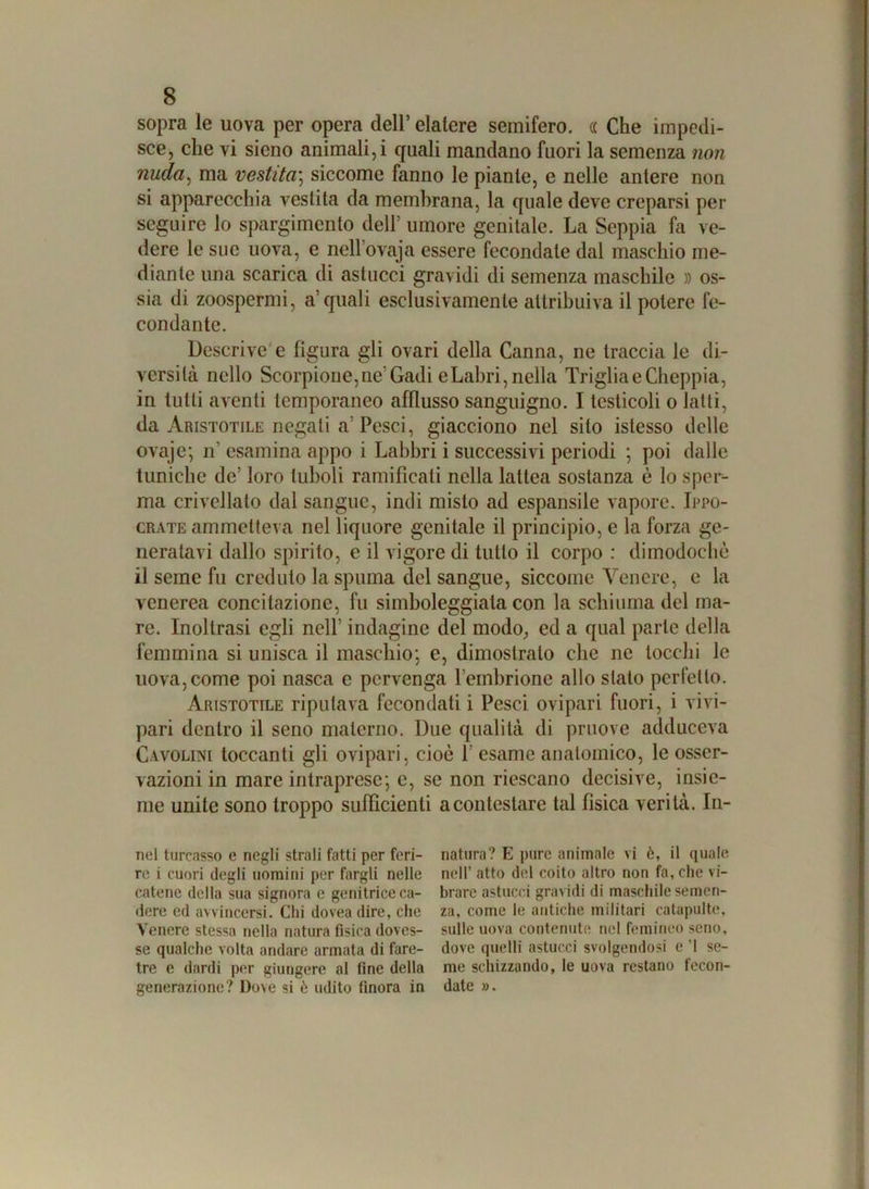 sopra le uova per opera dell’ elatere semifero. « Che impedi- sce, che vi sieno animali, i quali mandano fuori la semenza non nuda, ma vestita; siccome fanno le piante, e nelle antere non si apparecchia vestita da membrana, la quale deve creparsi per seguire lo spargimento dell5 umore genitale. La Seppia fa ve- dere le sue uova, e nell ’ovaja essere fecondate dal maschio me- diante una scarica di astucci gravidi di semenza maschile » os- sia di zoospermi, a'quali esclusivamente attribuiva il potere fe- condante. Descrive e figura gli ovari della Canna, ne traccia le di- versità nello Scorpione,ne Gadi e Labri, nella Triglia e Cheppia, in tutti aventi temporaneo afflusso sanguigno. I testicoli o latti, da Aristotile negati a5 Pesci, giacciono nel sito islesso delle ovaje; n’ esamina appo i Labbri i successivi periodi ; poi dalle tuniche de’ loro iuboli ramificali nella lattea sostanza è lo sper- ma crivellato dal sangue, indi misto ad espansile vapore. Ippo- crate ammetteva nel liquore genitale il principio, e la forza ge- neratavi dallo spirito, e il vigore di lutto il corpo : dimodoché il seme fu creduto la spuma del sangue, siccome Venere, e la venerea concitazione, fu simboleggiata con la schiuma del ma- re. Inoltrasi egli nell’ indagine del modo, ed a qual parte della femmina si unisca il maschio*, e, dimostralo che ne tocchi le uova, come poi nasca e pervenga l’embrione allo stato perfetto. Aristotile riputava fecondati i Pesci ovipari fuori, i vivi- pari dentro il seno materno. Due qualità di pruove adduceva Cavolini toccanti gli ovipari, cioè 1’ esame anatomico, le osser- vazioni in mare intraprese; e, se non riescano decisive, insie- me unite sono troppo sufficienti a contestare tal fisica verità. Li- nei turcasso e negli strali fatti per feri- natura? E pure animale vi è, il quale re i cuori degli uomini per fargli nelle nell’ atto del coito altro non fa, che vi- catene della sua signora e genitrice ca- brarc astucci gravidi di maschile semen- dere ed avvincersi. Chi dovea dire, che za, come le antiche militari catapulte, Venere stessa nella natura fisica doves- sulle uova contenute nel femineo seno, se qualche volta andare armata di fare- dove quelli astucci svolgendosi e 1 se- tre e dardi per giungere al fine della me schizzando, le uova restano fecon- generazione? Dove si è udito finora in date ». amamam