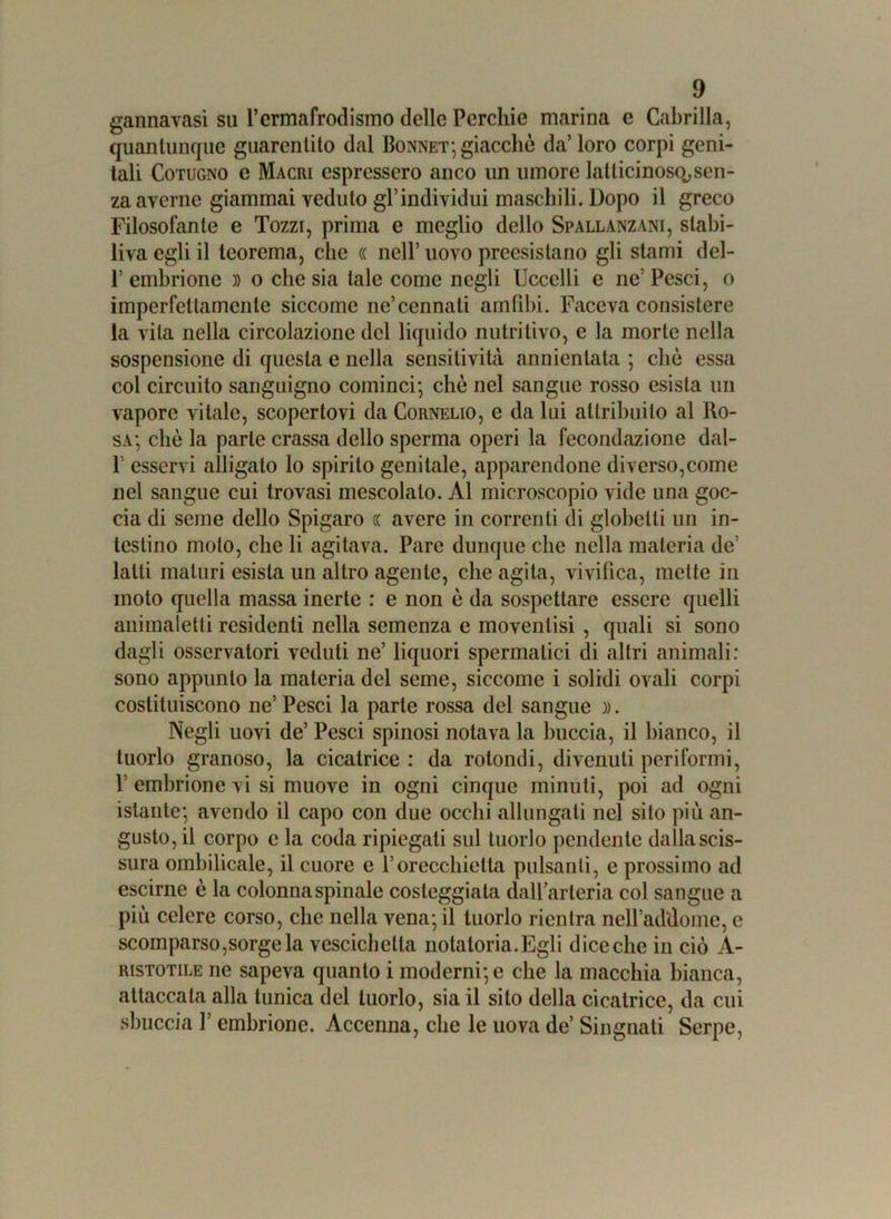 gannavasi su l’ermafrodismo delle Perchie marina e Cabrilla, quantunque guarentito dal Bonnet; giacché da’ loro corpi geni- tali Cotugno e Macri espressero anco un umore latlicinoso,sen- za averne giammai veduto gl’individui maschili. Dopo il greco Filosofante e Tozzi, prima e meglio dello Spallanzani, stabi- liva egli il teorema, che (( nell’ uovo preesislano gli stami del- 1’ embrione » o che sia tale come negli Uccelli e ne’ Pesci, o imperfettamente siccome ne’connati amtibi. Faceva consistere la vita nella circolazione del liquido nutritivo, e la morte nella sospensione di questa e nella sensitività annientata ; clic essa col circuito sanguigno cominci; che nel sangue rosso esista un vapore vitale, scopertovi da Cornelio, e da lui attribuito al Ro- sa; clic la parte crassa dello sperma operi la fecondazione dal- 1 esservi alligato lo spirito genitale, apparendone diverso,come nel sangue cui trovasi mescolalo. Al microscopio vide una goc- cia di seme dello Spigaro (C avere in correnti di globelli un in- testino moto, che li agitava. Pare dunque che nella materia de latti maturi esista un altro agente, che agita, vivifica, mette in moto quella massa inerte : e non è da sospettare essere quelli animaletli residenti nella semenza e movenlisi , quali si sono dagli osservatori veduti ne’ liquori spermatici di altri animali: sono appunto la materia del seme, siccome i solidi ovali corpi costituiscono ne’Pesci la parte rossa del sangue )). Negli uovi de’ Pesci spinosi notava la buccia, il bianco, il tuorlo granoso, la cicatrice : da rotondi, divenuti periformi, 1 embrione vi si muove in ogni cinque minuti, poi ad ogni istante; avendo il capo con due occhi allungali nel sito più an- gusto, il corpo e la coda ripiegali sul tuorlo pendente dalla scis- sura ombilicale, il cuore e l’orecchietta pulsanti, e prossimo ad escirne è la colonna spinale costeggiala dall’arteria col sangue a più celere corso, che nella vena; il tuorlo rientra nell’addome, e scomparso,sorge la vescichetta notatoria.Egli dice che in ciò A- ristotile ne sapeva quanto i moderni; e che la macchia bianca, attaccata alla tunica del tuorlo, sia il sito della cicatrice, da cui sbuccia l’embrione. Accenna, che le uova de’ Singnati Serpe,
