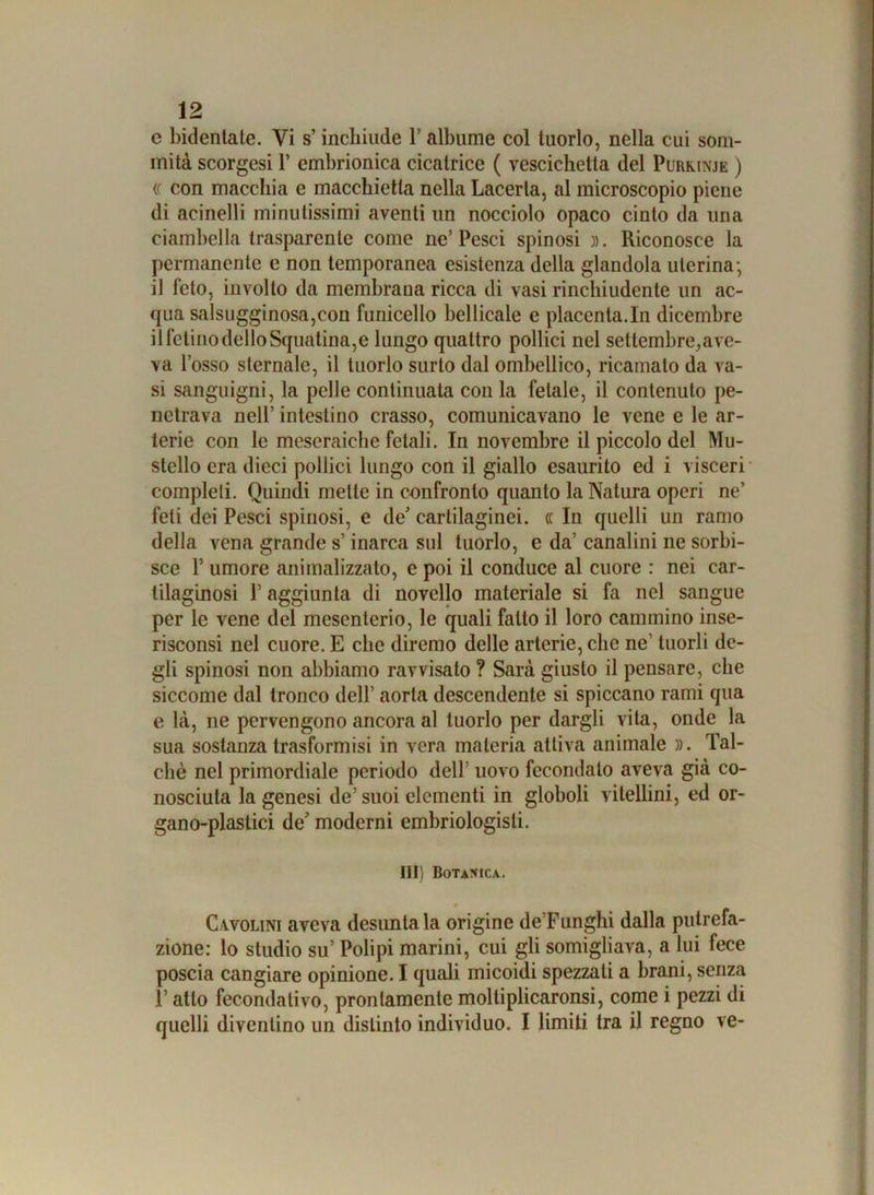 c Indentate. Vi s’incliiude V albume col tuorlo, nella cui som- mità scorgesi 1’ embrionica cicatrice ( vescichetta del Purkinje ) (( con macchia e macchietta nella Lacerta, al microscopio piene di acinelli minutissimi aventi un nocciolo opaco cinto da una ciambella trasparente come ne’Pesci spinosi ». Riconosce la permanente e non temporanea esistenza della glandola uterina-, il feto, involto da membrana ricca di vasi rinchiudente un ac- qua salsugginosa,con funicello bellicale e placenta.In dicembre il felino dello Squatina,e lungo quattro pollici nel settembre,ave- va l’osso sternale, il tuorlo surto dal ombellico, ricamalo da va- si sanguigni, la pelle continuata con la fetale, il contenuto pe- netrava nell’ intestino crasso, comunicavano le vene e le ar- terie con le meseraiche fetali. In novembre il piccolo del Mu- stello era dieci pollici lungo con il giallo esaurito ed i visceri completi. Quindi mette in confronto quanto la Natura operi ne’ feti dei Pesci spinosi, e de’ cartilaginei. (( In quelli un ramo della vena grande s’inarca sul tuorlo, e da’ canalini ne sorbi- sce P umore animalizzato, e poi il conduce al cuore : nei car- tilaginosi P aggiunta di novello materiale si fa nel sangue per le vene del mesenterio, le quali fatto il loro cammino inse- risconsi nel cuore. E che diremo delle arterie, che ne’ tuorli de- gli spinosi non abbiamo ravvisato ? Sarà giusto il pensare, che siccome dal tronco dell’ aorta descendente si spiccano rami qua e là, ne pervengono ancora al tuorlo per dargli vita, onde la sua sostanza trasformisi in vera materia attiva animale ». Tal- ché nel primordiale periodo dell’ uovo fecondalo aveva già co- nosciuta la genesi de’ suoi clementi in globoli vitellini, ed or- gano-plastici de' moderni embriologisti. Ili) Botanica. Cavolini aveva desuntala origine de’Funghi dalla putrefa- zione: lo studio su’ Polipi marini, cui gli somigliava, a lui fece poscia cangiare opinione. I quali micoidi spezzali a brani, senza F atto fecondativo, prontamente moltiplicaronsi, come i pezzi di quelli diventino un distinto individuo. I limiti tra il regno ve-
