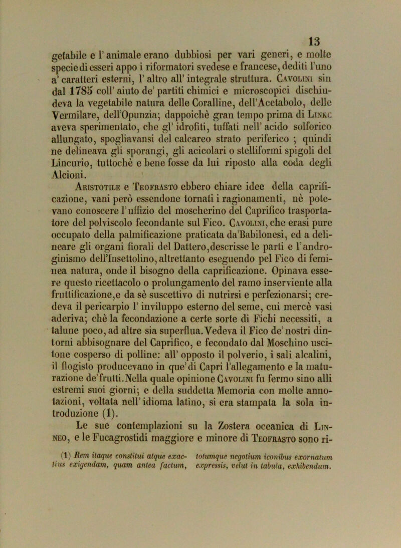 getabile e l’animale erano dubbiosi per vari generi, e molte specie di esseri appo i riformatori svedese e francese, dediti l’uno a’ caratteri esterni, 1* altro all’ integrale struttura. Cavolini sin dal 1783 coll’ aiuto de’ partiti chimici e microscopici dischiu- deva la vegetabile natura delle Coralline, dell’Acetabolo, delle Vermilare, dell’Opunzia; dappoiché gran tempo prima di Lime aveva sperimentato, che gl’ idrofili, tuffali nell’ acido solforico allungato, spogliavansi del calcareo strato periferico ; quindi ne delineava gli sporangi, gli acicolari o stelliformi spigoli del Lincurio, tuttoché e bene fosse da lui riposto alla coda degli Alcioni. Aristotile e Teofrasto ebbero chiare idee della caprifì- cazione, vani però essendone tornali i ragionamenti, nè pote- vano conoscere l’uffizio del moscherino del Caprifico trasporta- tore del polviscolo fecondante sul Fico. Cavolini, clic erasi pure occupato della palmificazione praticata da’Babilonesi, ed a deli- ncare gli organi fiorali del Dattero,descrisse le parti e l’andro- ginismo dell’Insettolino, altrettanto eseguendo pel Fico di femi- nea natura, onde il bisogno della caprificazionc. Opinava esse- re questo ricettacolo o prolungamento del ramo inserviente alla fruttificazione,e da sé suscettivo di nutrirsi e perfezionarsi; cre- deva il pericarpio l’inviluppo esterno del seme, cui mercè vasi aderiva; chè la fecondazione a certe sorte di Fichi necessiti, a talune poco, ad altre sia superflua. Vedeva il Fico de’nostri din- torni abbisognare del Caprifico, e fecondalo dal Moschino usci- tone cosperso di polline: all’ opposto il polverio, i sali alcalini, il flogisto producevano in que’di Capri l’allegamento e la matu- razione de’frutti.Nella quale opinione Cavolini fu fermo sino alli estremi suoi giorni; e della suddetta Memoria con molle anno- tazioni, voltata nell’idioma latino, si era stampala la sola in- troduzione (1). Le sue contemplazioni su la Zostera oceanica di Lin- neo, e le Fucagrostidi maggiore e minore di Teofrasto sono ri- (1) Rem itaque conslilui atque exac- totumque negotium iconibus exorncitum tins exùjendam, quam anlea factum, expressis, velut in tabula, exhibendum.