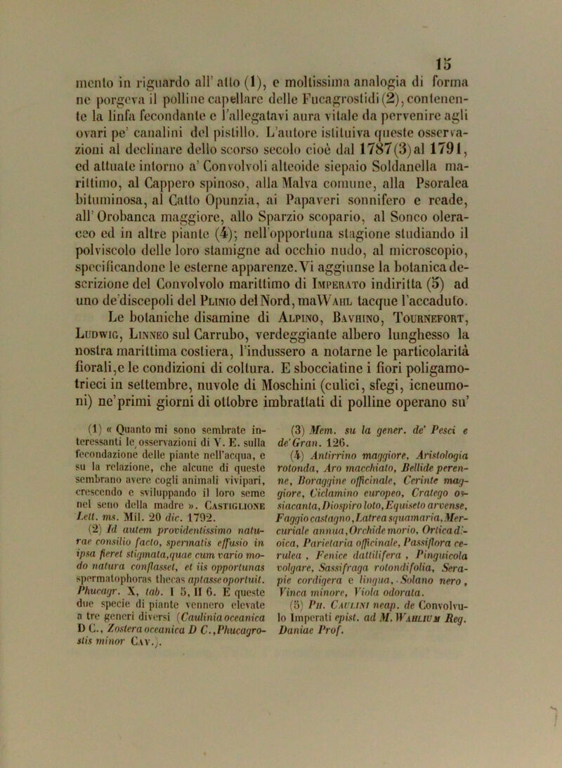 mento in riguardo all' atto (1), e moltissima analogia di forma ne porgeva il polline capillare delle Fucagrostidi (2), contenen- te la linfa fecondante e 1 allegatavi aura vitale da pervenire agli ovari pe’ canalini del pistillo. L’autore istituiva queste osserva- zioni al declinare dello scorso secolo cioè dal 1787(3) al 1791, ed attuale intorno a‘ Convolvoli alteoide siepaio Soldanella ma- rittimo, al Cappero spinoso, alla Malva comune, alla Psoralea bituminosa, al Catto Opunzia, ai Papaveri sonnifero e rcade, all’Orobanca maggiore, allo Sparzio scopario, al Sonco olera- ceo ed in altre piante (4); nell'opportuna stagione studiando il polviscolo delle loro stamigne ad occhio nudo, al microscopio, specificandone le esterne apparenze. Vi aggiunse la botanica de- scrizione del Convolvolo marittimo di Imperato indiritta (3) ad uno dediscepoli del Plinio del Nord, maWAiiL tacque l’accaduto. Le botaniche disamine di Alpino, Bavhino, Tournefort, Ludwig, Linneo sul Carrubo, verdeggiante albero lunghesso la nostra marittima costiera, l’indussero a notarne le particolarità fiorali,e le condizioni di coltura. E sbocciatine i fiori poligamo- trieci in settembre, nuvole di Moschini (cufici, sfegi, icneumo- ni) ne’primi giorni di ottobre imbrattali di polline operano su’ (1) « Quanto mi sono sembrate in- teressanti te osservazioni di V. E. sulla fecondazione delle piante nell’acqua, c su la relazione, che alcune di queste sembrano avere cogli animali vivipari, crescendo e sviluppando il loro seme nel seno della madre ». Castiglione Lett. ms. Mil. 20 die. 1792. (2) Id autem providentissimo natu- rai- consilio facto, spermatis effusio in ipsa fiere t stigmata,quae cum vario mo- do natura conflasset, et iis opporlunas spermalophoras thecas optasseoportati. Phucagr. X, lab. 1 5, II 6. E queste due specie di piante vennero elevate a tre generi diversi (Cnulinia oceanica D C., Zostera oceanica D C. ,Phucagro- slis minor Cav.). (3) Mem. su la gener. de’ Pesci e de’Gran. 126. (4) Anlirrino maggiore, Aristologia rotonda, Aro macchialo, Bellide peren- ne, Boraggine officinale, Ceriate mag- giore, Ciclamino europeo, Cratego os- siacanta,Diospiro loto, Equiseto arvense. Faggio castagno, Latrea squamaria. Mer- curiale annua, Orchidemorio, Ortica di- oica, Parietaria officinale, Passiflora ce- rulea , Fenice dattilifera , Pinguicola volgare, Sassifraga rotondifolia. Sera- pie cordigera c lingua, ■ Solano nero. Vinca minore, Viola odorala. (5) Pii. Caulini neap. de Convolvu- lo Imperati epist. ad M. Wablium Reg. Daniae Prof.