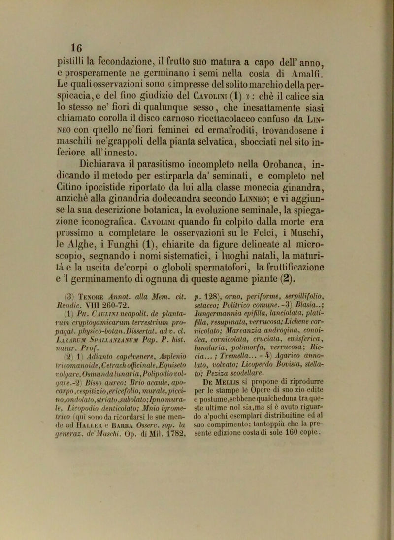 pistilli la fecondazione, il frutto suo matura a capo dell’ anno, e prosperamente ne germinano i semi nella costa di Amalfi. Le quali osservazioni sono ((impresse del solito marchio della per- spicacia^ del fino giudizio del Gavolini (1) » : chè il calice sia lo stesso ne’ fiori di qualunque sesso, che inesattamente siasi chiamato corolla il disco carnoso ricettacolaceo confuso da Lin- neo con quello ne’fiori feminei ed ermafroditi, trovandosene i maschili ne’grappoli della pianta selvatica, sbocciati nel sito in- feriore all’innesto. Dichiarava il parasitismo incompleto nella Orobanca, in- dicando il metodo per estirparla da’ seminati, e completo nel Citino ipocistide riportato da lui alla classe monecia ginandra, anziché alla ginandria dodecandra secondo Linneo; e vi aggiun- se la sua descrizione botanica, la evoluzione seminale, la spiega- zione iconografica. Cavolini quando fu colpito dalla morte era prossimo a completare le osservazioni su le Felci, i Muschi, le Alghe, i Funghi (1), chiarite da figure delineate al micro- scopio, segnando i nomi sistematici, i luoghi natali, la maturi- tà e la uscita de’corpi o globoli spermatofori, la fruttificazione e :1 germinamento di ognuna di queste agame piante (2). (3) Tenore Annot. alla Mem. cit. Remile. Vili 260-72. (1) Pii. Camini neapólit. de pianta- rum cryployamicarum terrestrìum pro- pagai. physico-bolan.Disserlat. adv. cl. Lazarum Spallanzanum Pap. P. hist. natur. Prof. (2) 1) Adianto capelvenere, Asplenio tricomanoide,Celr aeh officinale, Equiseto rolyare, Osmunda lunaria. Polipodio vol- yare.-2) Risso aureo; Brio acaule, apo- carpo,cespitizio, ericefolio, murale,picci- no, ondolato,striato,subolalo;Ipno mura- le, Licopodio denticolato; Maio igrome- trico (qui sono da ricordarsi le sue men- de ad IIaller e Barba Osserv. sop. la generaz. de’Muschi. Op. di Mil. 1782, p. 128), orno, peri forme, serpilli folio, setaceo; Politrico comune.-3) Rlasia..; lungermannia epifilla, lanciolata, plali- filla, resupinata, verrucosa; Lichene cor- nicolato; Marcanzia androgina, conoi- dea, cornicolata, cruciata, emisferica, lunolaria, polimorfa, verrucosa; Ric- cia... ; Tremella... - 4) Agarico anno- ialo, volvato; Licoperclo Rovista, stella- to; Peziza scodellare. De Mellis si propone di riprodurre per le stampe le Òpere di suo zio edite e postume,sebbene qualcheduna tra que- ste ultime noi sia,ma si ò avuto riguar- do a’pochi esemplari distribuitine ed al suo compimento; tantoppiù che la pre- sente edizione costa di sole 160 copie. MM