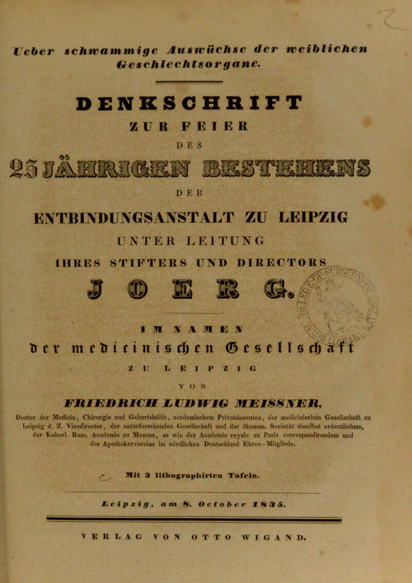 Heber schwammige Auswüchse der weiblichen Geschlechtsorgane. DENKSCHRIFT ZUR FEIER DES D E R ENTBINDUNGSANSTALT ZU LEIPZIG UNTER LEITUNG IHRES STIFTERS UND DIRECTORS I IN IV 1 I E IV lr t r tnelJt(titt0(fjen © es e 11 s ZU LEIPZIG VON FRIEDHICAM LUDWIG MEISSNER, Doctor der Medicin, Chirurgie und Geburtshülfe, academischem Privatdocenten, der medicinischen Gesellschaft zu Leipzig d. Z. Vicedirector, der naturforschenden Gesellschaft und der Ökonom. Societät daselbst ordentlichem, der Kaiserl. Russ. Academie zu Moscau, so wie der Academie royale zu Paris correspondirendem und des Apothekervereins im nördlichen Deutschland Ehren-Mitgliede. Mit 3 lithographirten Tafeln. Leipzig, am 8. O ct ob er Jf 835. VERLAG VON OTTO WIGAND