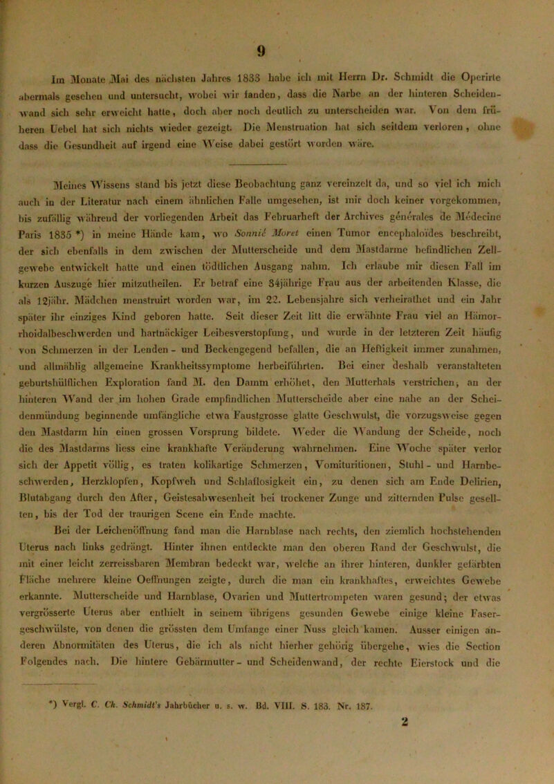 lm Mouate JVIai des nächsten Jahres 1833 habe ich mit Herrn Dr. Schmidt die Operirte abermals geseheu und untersucht, wobei wir landen, dass die Narbe an der hinteren Scheiden- wand sich sehr erweicht batte, doch aber noch deutlich zu unterscheiden Mar. Von dem frü- heren Uebel hat sich nichts Mieder gezeigt. Die Menstruation hat sich seitdem verloren , ohne dass die Gesundheit auf irgend eine Weise dabei gestört M orden M äre. Meines Wissens stand bis jetzt diese Beobachtung ganz vereinzelt da, und so viel ich mich auch in der Literatur nach einem ähnlichen Falle umgesehen, ist mir doch keiner vorgekommen, bis zufällig M ährend der vorliegenden Arbeit das Februarheft der Archives generales de Medecine Paris 1835 *) in meine Hände kam, M'o Sonnic Moret einen Tumor encephaloides beschreibt, der sich ebenfalls in dem zwischen der Mutterscheide und dem Mastdarme befindlichen Zell— geMebe entM'ickelt hatte und einen todllichen Ausgang nahm. Ich erlaube mir diesen Fall im kurzen Auszuge hier mitzutheilen. F.r betraf eine 34jälirige Frau aus der arbeitenden Klasse, die als 12jäln\ Mädchen inenstruirt Morden Mar, im 22. Lebensjahre sich verheiralhet und ein Jahr später ihr einziges Kind geboren hatte. Seit dieser Zeit litt die envähnte Frau viel an Hämor- rlioidalbesclnverden und hartnäckiger Leibesverstopfung, und wurde in der letzteren Zeit häufig von Schmerzen in der Lenden - und Beckengegend befallen, die an Heftigkeit immer Zunahmen, und allmählig allgemeine Krankheitssymptome herbeiführlen. Bei einer deshalb veranstalteten geburtshülfliehen Exploration fand 31. den Damm erhöhet, den Mutterhals verstrichen■, an der hinteren Wand der im hohen Grade empfindlichen Mutierscheide aber eine nahe an der Schei- denmündung beginnende umfängliche etM’a Faustgrosse glatte Gesclnvulst, die vorzugsMcise gegen den Mastdarm hin einen grossen Vorsprung bildete. Weder die Wandung der Scheide, noch die des Mastdarms liess eine krankhafte Veränderung M’ahrnehmen. Eine Woche später verlor sich der Appetit völlig, es traten kolikartige Schmerzen, Vomituritionen, Stuhl - und Harnbe- schwerden, Herzklopfen, KopfM'eh und Schlaflosigkeit ein, zu denen sich am Ende Delirien, Blutabgang durch den After, Geistesalnvesenheit bei trockener Zunge und zitternden Pulse gesell- ten , bis der Tod der traurigen Scene ein Ende machte. Bei der Leichenüirnung fand man die Harnblase nach rechts, den ziemlich hochstehenden Uterus nach links gedrängt. Hinter ihnen entdeckte man den oberen Rand der Geschwulst, die mit einer leicht zerreissbaren Membran bedeckt Mar, M'elche an ihrer hinteren, dunkler gefärbten Fläche mehrere kleine OefFnungen zeigte, durch die man ein krankhaftes, enveichtes GcM’ebe erkannte. Mutterscheide und Harnblase, Ovarien und Mutiertrompeten Maren gesund; der etwas vergrüsserte Uterus aber enthielt in seinem übrigens gesunden GeM'ebe einige kleine Faser- gescliMÜlste, von denen die grössten dem Umfange einer Nuss gleich kamen. Ausser einigen an- deren Abnormitäten des Uterus, die ich als nicht hierher gehörig übergehe, Mies die Scction Folgendes nach. Die hintere Gebärmutter- und Scheidemvand, der rechte Eierstock und die *) Vergl. C. Ch. Schmidt’s Jahrbücher u. s. w. öd. VIII. S. 183. Nr. 187. \ 2