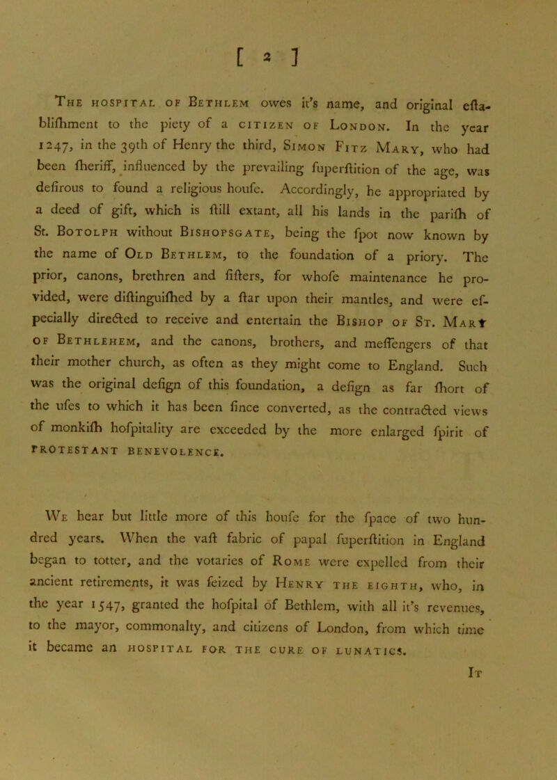 [ * ] The hospital of Bethlem owes it's name, and original efla- bUfhment to the piety of a citizen of London. In the year 1247, in the 39th of Henry the third, Simon Fitz Mary, who had been Iheriff, influenced by the prevailing fuperftition of the age, was defirous to found a religious houfe. Accordingly, he appropriated by a deed of gift, which is ftill extant, all his lands in the parifh of St. Botolph without Bishopsgate, being the fpot now known by the name of Old Bethlem, to the foundation of a priory. The prior, canons, brethren and fillers, for whofe maintenance he pro- vided, were diftinguifhed by a ftar upon their mantles, and were ef- pecially dire(5ted to receive and entertain the Bishop of St. MARt OF Bethlehem, and the canons, brothers, and meflengers of that their mother church, as often as they might come to England. Such was the original defign of this foundation, a defign as far fhort of the ufes to which it has been fince converted, as the contraaed views of monkilh hofpitality are exceeded by the more enlarged fpirit of PROTESTANT BENEVOLENCE. We hear but little more of this houfe for the fpace of two hun- dred years. When the vaft fabric of papal fuperftition in England began to totter, and the votaries of Rome were expelled from their ancient retirements, it was feized by Henry the eighth, who. In the year 1547, granted the hofpital of Bethlem, with all it's revenues, to the mayor, commonalty, and citizens of London, from which time it became an hospital for the cure of lunatics. It