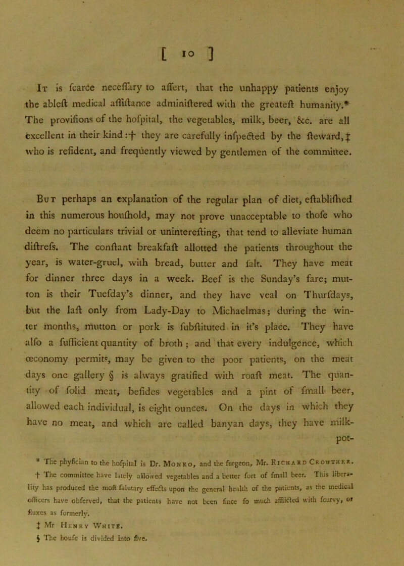 [ ] It is fcarCe neceflary to affert, that the unhappy patients enjoy the ableft medical alliftance adminiftered with the greateft humanity. The provilions of the hofpital, the vegetables, milk, beer, &c. are all excellent In their kind:*!- they are carefully infpedled by the fteward,| who Is refident, and frequently viewed by gentlemen of the committee. But perhaps an explanation of the regular plan of diet, eftablifhed in this numerous houfliold, may not prove unacceptable to thofe who deem no particulars trivial or uninterefting, that tend to alleviate human diftrefs. The conftant breakfaft allotted the patients throughout the year, is water-gruel, with bread, butter and fait. They have meat for dinner three days in a week. Beef is the Sunday’s fare; mut- ton is their Tuefday’s dinner, and they have veal on Thurfdays, but the laft only from Lady-Day to Michaelmas; during the win- ter months, mutton or pork is fubflituted in it’s place. They have alfo a fuflicient quantity of broth ; and that every indulgence, which ceconomy permits, may be given to the poor patients, on the meat days one gallery § is always gratified with roaft meat. The quan- tity of folid meat, belides vegetables and a pint of fmall* beer, allowed each Individual, is eight ounces^ On the days in which they have no meat, and which are called banyan days, they have milk- pot- * The phyfician to the hofpital is Dr. Monro, and the furgeon, Mr. Richard Crowther. t The committee have lately allowed vegetables and a better fort of fmall beer. This libera- lity has produced the moft falutary effefts upon the general health of the patients, as the medical olFicers have obferved, that the patients have not been fince fo much afflitled with feurvy, ot fluxes as formerly. X Mr Henry White. J The houfe is divided into five.