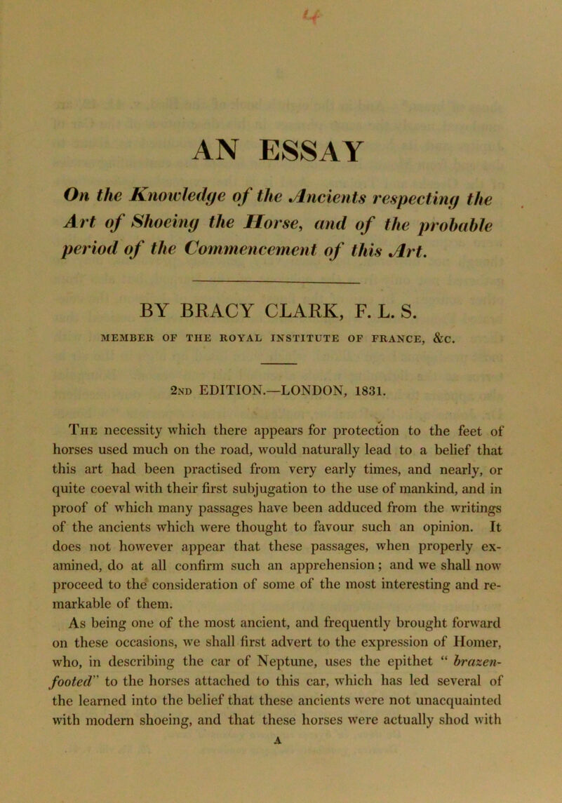 AN ESSAY Oh the Knowledge of the Ancients respecting the Art of Shoeing the Horse, and of the probable period of the Commeneement of this Alrt. BY BRACY CLARK, F. L. S. MEMBER OF THE ROYAL INSTITUTE OF FRANCE, &C. 2nd edition.—LONDON, 1831. The necessity which there appears for protection to the feet of horses used much on the road, would naturally lead to a belief that this art had been practised from very early times, and nearly, or quite coeval with their first subjugation to the use of mankind, and in proof of which many passages have been adduced from the writings of the ancients which were thought to favour such an opinion. It does not however appear that these passages, when properly ex- amined, do at all confirm such an apprehension; and we shall now proceed to the consideration of some of the most interesting and re- markable of them. As being one of the most ancient, and frequently brought forward on these occasions, we shall first advert to the expression of Homer, who, in describing the car of Neptune, uses the epithet “ brazen- footed” to the horses attached to this car, which has led several of the learned into the belief that these ancients were not unacquainted with modern shoeing, and that these horses were actually shod with A