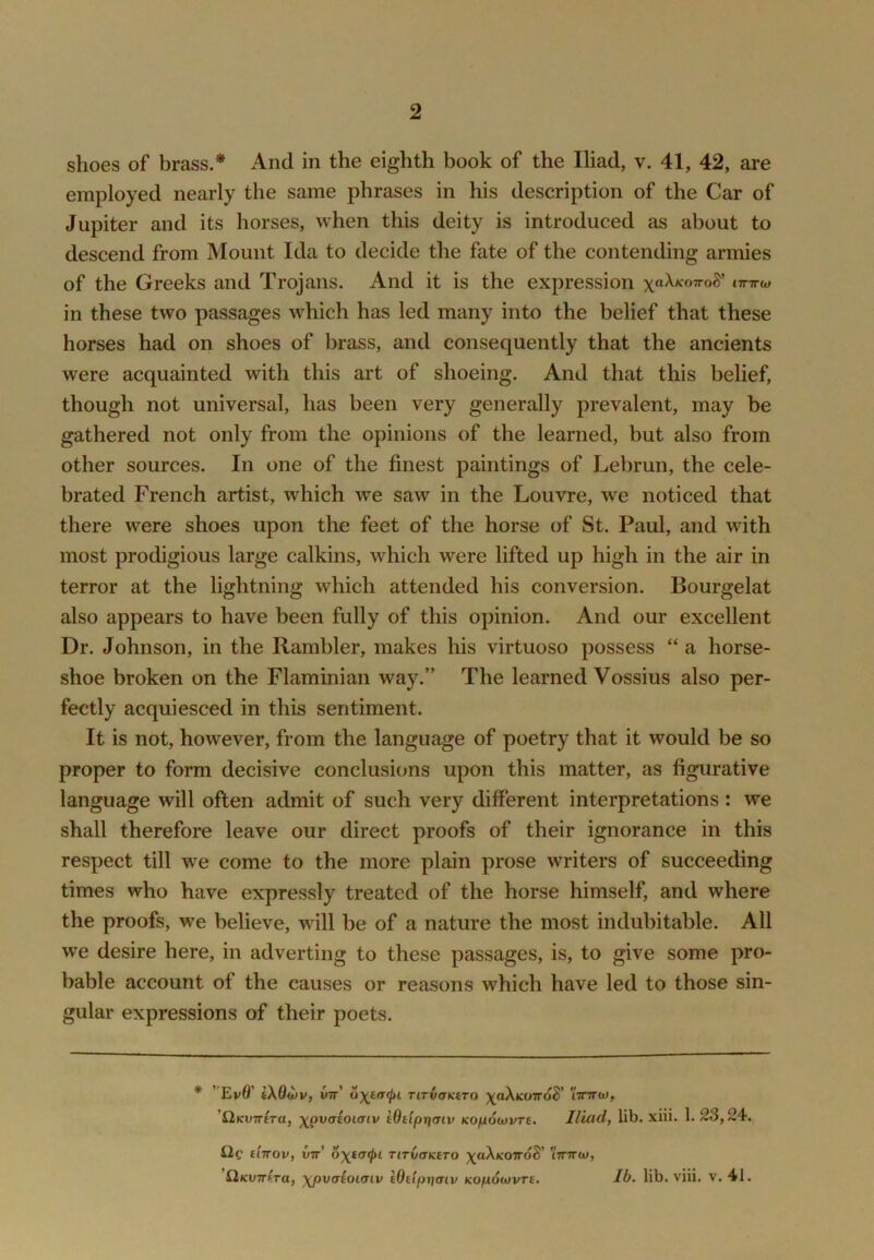 2 shoes of brass.* And in the eighth book of the Iliad, v. 41, 42, are employed nearly the same phrases in his description of the Car of Jupiter and its horses, when this deity is introduced as about to descend from Mount Ida to decide the fate of the contending armies of the Greeks and Trojans. And it is the expression in these two passages which has led many into the belief that these horses had on shoes of brass, and consequently that the ancients were acquainted with this art of shoeing. And that this belief, though not universal, has been very generally prevalent, may be gathered not only from the opinions of the learned, but also from other sources. In one of the finest paintings of Lebrun, the cele- brated French artist, which we saw in the Louvre, we noticed that there were shoes upon the feet of the horse of St. Paul, and with most prodigious large calkins, which were lifted up high in the air in terror at the lightning which attended his conversion. Bourgelat also appears to have been fully of this opinion. And our excellent Dr. Johnson, in the Rambler, makes his virtuoso possess “ a horse- shoe broken on the Flaminian way.” The learned Vossius also per- fectly acquiesced in this sentiment. It is not, however, from the language of poetry that it would be so proper to form decisive conclusions upon this matter, as figurative language will often admit of such very different interpretations : we shall therefore leave our direct proofs of their ignorance in this respect till w^e come to the more plain prose writers of succeeding times who have expressly treated of the horse himself, and where the proofs, we believe, will be of a nature the most indubitable. All w'e desire here, in adverting to these passages, is, to give some pro- bable account of the causes or reasons which have led to those sin- gular expressions of their poets. * ’ Ev0’ iX6d)v, wtt’ 6')(t(r(ln Ttr^^Ktro x«^ko7To5’ iVttw, ’QKUTTtra, \^^vaiOi(Tiv iOdprjtriv (co/xotuvre. Iliad, lib. xiii. 1. 23,24. Qc eiTTOV, VTt’ TlTV(TKtTO X«^K07ToS’ tTTTTW,