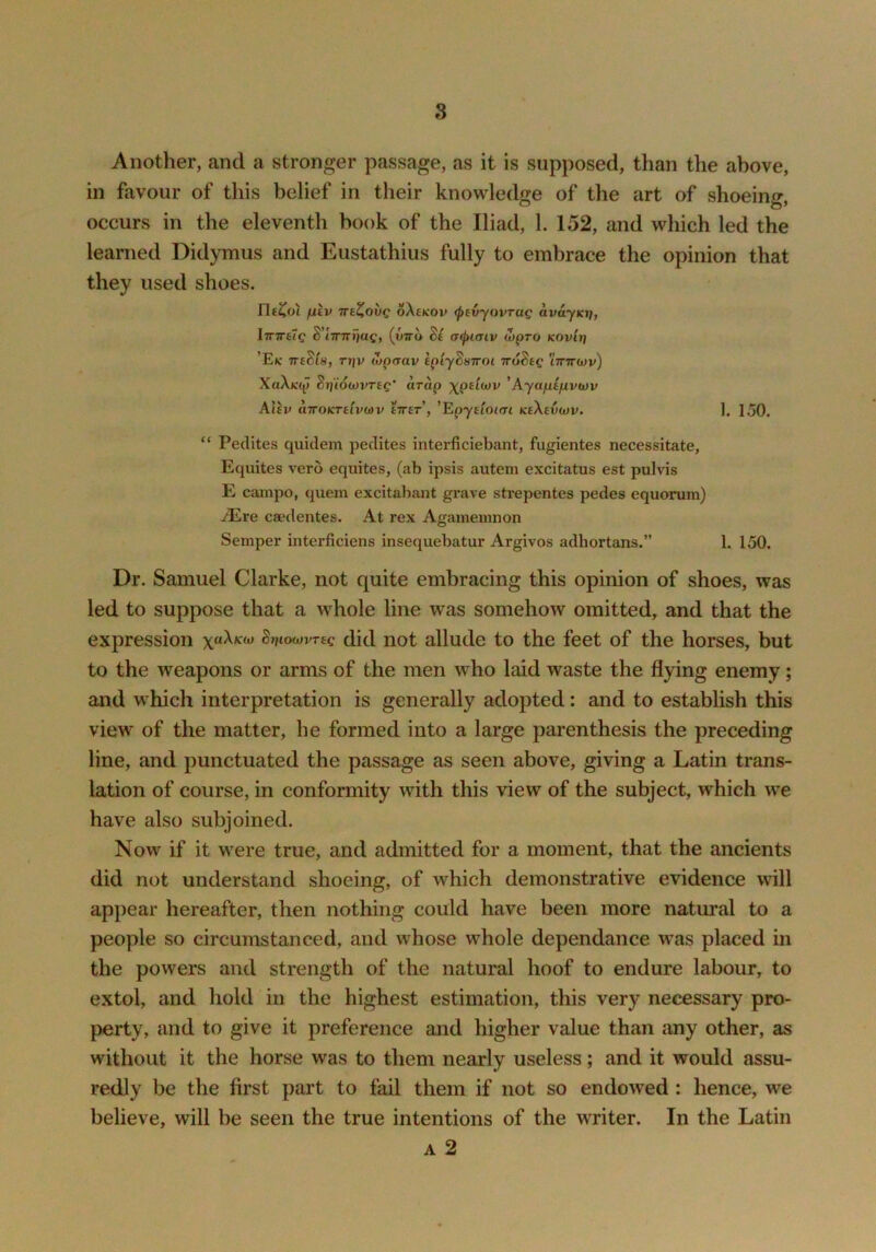 Another, and a stronger passage, as it is supposed, than the above, in favour of this belief in their knowledge of the art of shoeing, occurs in the eleventh book of the Iliad, 1. 152, and which led the learned Didymus and Eustathius fully to embrace the opinion that they used shoes. rie^oi fitv TTi^ovc oXeKOv <ptvyovTag avayicjj, hriTHg ^'linTTi]ag, (yiro Bi aifuaiv (Lpro Kovlri ’Eic TTtBiSf Ti}v (opcrav IpiyBuTroi -iroBtg ittttwv) XuXk(p BtfiowvTeg' arap xpdwv 'Ayapifivtov Aliv airoKTttvwv tTrer, 'EpyeIokti KtXevwv. ]. 150. “ Peclites quiclem pedites interficiebant, fugientes necessitate, Equites vero equites, (ab ipsis autem excitatus est pulvis E cainpo, quern excitabant grave strepentes pedes equorum) iEre caedentes. At rex Agamemnon Semper interficiens insequebatur Argivos adhortans.” 1. 150. Dr. Samuel Clarke, not quite embracing this opinion of shoes, was led to suppose that a w'hole line was somehow omitted, and that the expression Brjiowvreg did not allude to the feet of the horses, but to the weapons or arms of the men who laid waste the flying enemy; and which interpretation is generally adopted: and to establish this view of the matter, he formed into a large parenthesis the preceding line, and punctuated the passage as seen above, giving a Latin trans- lation of course, in conformity with this view of the subject, which we have also subjoined. Now if it were true, and admitted for a moment, that the ancients did not understand shoeing, of which demonstrative evidence will appear hereafter, then nothing could have been more natui’al to a people so circumstanced, and whose whole dependance was placed in the powers and strength of the natural hoof to endure labour, to extol, and hold in the highest estimation, this very necessary pro- perty, and to give it preference and higher value than any other, as without it the horse was to them nearly useless; and it would assu- redly be the first part to fail them if not so endowed: hence, we believe, will be seen the true intentions of the writer. In the Latin A 2