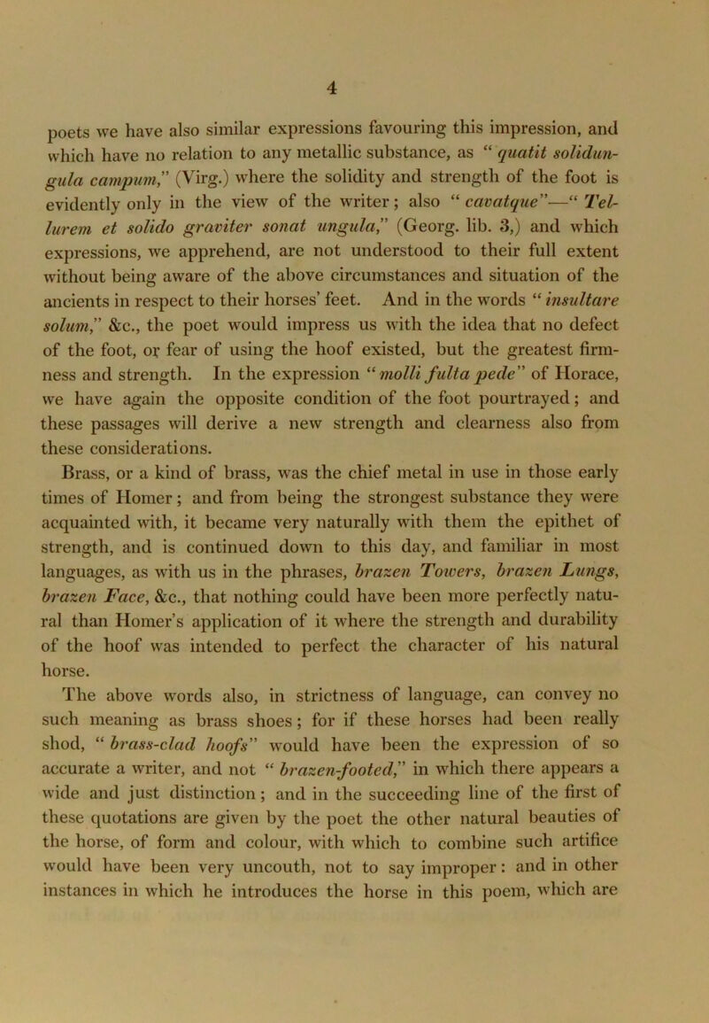 poets we have also similar expressions favouring this impression, and which have no relation to any metallic substance, as “ quatit soUdun- gula campum ” (Virg.) where the solidity and strength of the foot is evidently only in the view of the writer; also ''cavatque—''Tel- lurem et solido graviter sonat ungula,” (Georg, lib. 3,) and which expressions, we apprehend, are not understood to their full extent without being aware of the above circumstances and situation of the ancients in respect to their horses’ feet. And in the words “ insultare sohmiy' &c., the poet would impress us with the idea that no defect of the foot, or fear of using the hoof existed, but the greatest firm- ness and strength. In the expression molli fulta pede of Horace, we have again the opposite condition of the foot pourtrayed; and these passages will derive a new strength and clearness also from these considerations. Brass, or a kind of brass, was the chief metal in use in those early times of Homer; and from being the strongest substance they were acquainted with, it became very naturally with them the epithet of strength, and is continued down to this day, and familiar in most languages, as with us in the phrases, brazen Towers, brazen Lungs, brazen Face, &c., that nothing could have been more perfectly natu- ral than Homer’s application of it where the strength and durability of the hoof was intended to perfect the character of his natural horse. The above words also, in strictness of language, can convey no such meaning as brass shoes; for if these horses had been really shod, “ brass-clad hoofs' would have been the expression of so accurate a writer, and not “ brazen-footed, in which there appears a wide and just distinction; and in the succeeding line of the first of these quotations are given by the poet the other natural beauties of the horse, of form and colour, with which to combine such artifice would have been very uncouth, not to say improper: and in other instances in which he introduces the horse in this poem, which are
