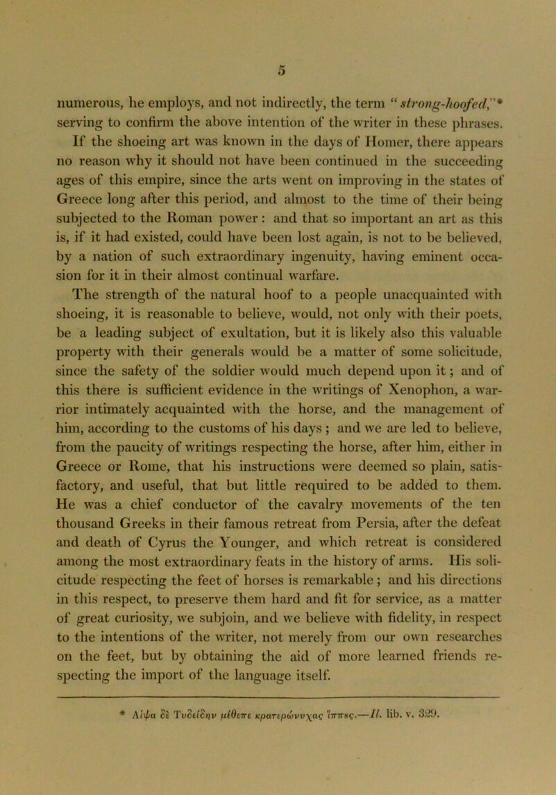 numerous, he employs, and not indirectly, the term “ strong-hoofed,* serving to confirm the above intention of the writer in these phrases. If the shoeing art w^as known in the days of Homer, there appears no reason why it should not have been continued in the succeeding ages of this empire, since the arts went on improving in the states of Greece long after this period, and almost to the time of their being subjected to the Roman power: and that so important an art as this is, if it had existed, could have been lost again, is not to be believed, by a nation of such extraordinary ingenuity, having eminent occa- sion for it in their almost continual warfare. The strength of the natural hoof to a people unacquainted with shoeing, it is reasonable to believe, would, not only with their poets, be a leading subject of exultation, but it is likely also this valuable property with their generals would be a matter of some solicitude, since the safety of the soldier would much depend upon it; and of this there is sufficient evidence in the writings of Xenophon, a war- rior intimately acquainted with the horse, and the management of him, according to the customs of his days ; and we are led to believe, from the paucity of writings respecting the horse, after him, either in Greece or Rome, that his instructions were deemed so plain, satis- factory, and useful, that but little required to be added to them. He was a chief conductor of the cavalry movements of the ten thousand Greeks in their famous retreat from Persia, after the defeat and death of Cyrus the Younger, and which retreat is considered among the most extraordinary feats in the history of arms. His soli- citude respecting the feet of horses is remarkable ; and his directions in this respect, to preserve them hard and fit for service, as a matter of great curiosity, we subjoin, and we believe with fidelity, in respect to the intentions of the writer, not merely from our own researches on the feet, but by obtaining the aid of more learned friends re- specting the import of the language itself