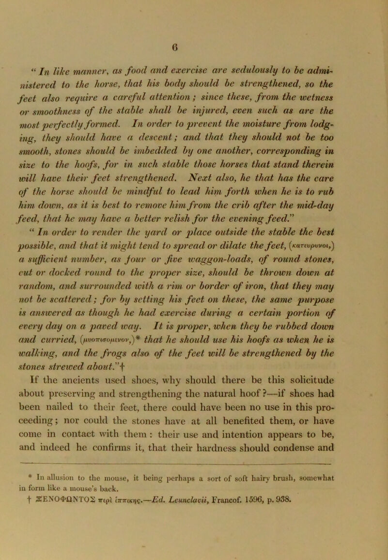 “ In like manner, as food and exercise are sedulously to be admi^ nistered to the horse, that his body should be strengthened, so the feet also require a careful attention ; since these, from the wetness or smoothness of the stable shall be injured, even such as are the most perfectly formed. In order to prevent the moisture from lodg- ing, they should have a descent; and that they should not be too smooth, stones should be imbedded bij one another, corresponding in size to the hoofs, for in such stable those horses that stand therein will have their feet strengthened. Next also, he that has the care of the horse should be mindful to lead him forth when he is to rub him down, as it is best to remove him from the crib after the mid-day feed, that he may have a better relish for the evening feed^ “ In order to render the yard or place outside the stable the best possible, and that it might tend to spread or dilate the feet, {Kanvpwoi,'^ a sufficient number, as jour or five waggon-loads, of round stones, cut or docked round to the size, should be thrown down at random, and surrounded with a rim or border of iron, that they may not be scattered; for by setting his feet on these, the same purpose is answered as though he had exercise during a certain portion of every day on a paved way. It is proper, when they be rubbed down and curried, (^uuottkto^evov,)* that he should use his hoofs as when he is walking, and the frogs also of the feet will be strengthened by the stones strewed about.\ If the ancients used shoes, why should there be this solicitude about preserving and strengthening the natural hoof ?—if shoes had been nailed to their feet, there could have been no use in this pro- ceeding ; nor could the stones have at all benefited them, or have come in contact with them : their use and intention appears to be, and indeed he confirms it, that their hardness should condense and * In allusion to the mouse, it being perhaps a sort of soft hairy brush, somewhat in form like a mouse’s back. f SENO<I>£lNTOS mpl —Ed. Leunclavii, Francof. 1596, p. 938.