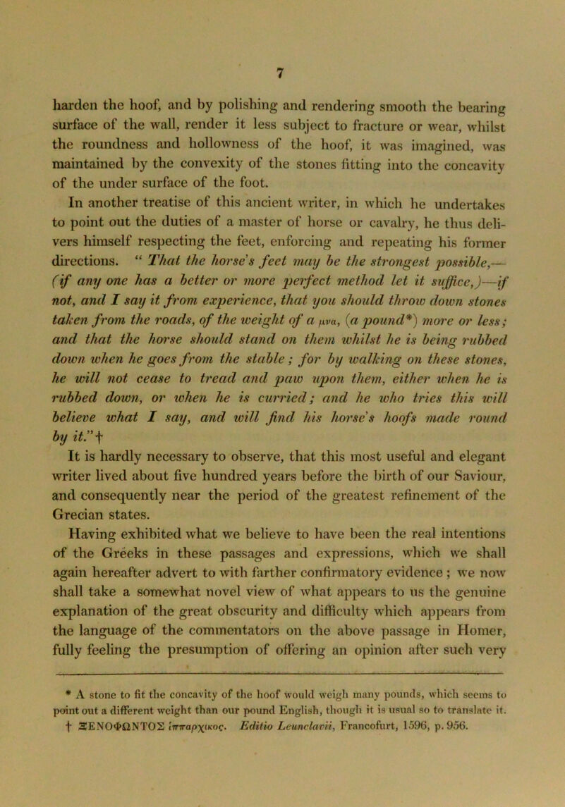 harden the hoof, and by polishing and rendering smooth the bearing surface of the wall, render it less subject to fracture or wear, whilst the roundness and hollowness of the hoof, it was imagined, was maintained by the convexity of the stones fitting into the concavity of the under surface of the foot. In another treatise of this ancient writer, in which he undertakes to point out the duties of a master of horse or cavalry, he thus deli- vers himself respecting the feet, enforcing and repeating his former directions. “ That the horse s feet may he the strongest ijossihle^— (if any one has a better or more perfect method let it suffice,)—if not, and I say it from experience, that you should throw down stones taken from the roads, of the weight of a jxva, {a pou7id*) more or less; and that the horse should stand on them whilst he is being rubbed down when he goes from the stable; for by walking on these stones, he will not cease to tread and paw upon them, either when he is rubbed down, or when he is curried; and he who tries this will believe what I say, and will find his horse’s hoofs made round by it)'\ It is hardly necessary to observe, that this most useful and elegant writer lived about five hundred years before the birth of our Saviour, and consequently near the period of the greatest refinement of the Grecian states. Having exhibited what we believe to have been the real intentions of the Greeks in these passages and expressions, which we shall again hereafter advert to with farther confirmatory evidence ; we now shall take a somewhat novel view of what appears to us the genuine explanation of the great obscurity and difficulty which appears from the language of the commentators on the above passage in Homer, fully feeling the presumption of offering an opinion after such very * A stone to fit the concavity of the hoof would weigh many pounds, which seems to point out a different weight than our pound English, though it is usual so to translate it. f 3ENO$i2NTOS lirTrap\iKoq. Editio Leunclavii, Francofurt, 1596, p. 956.