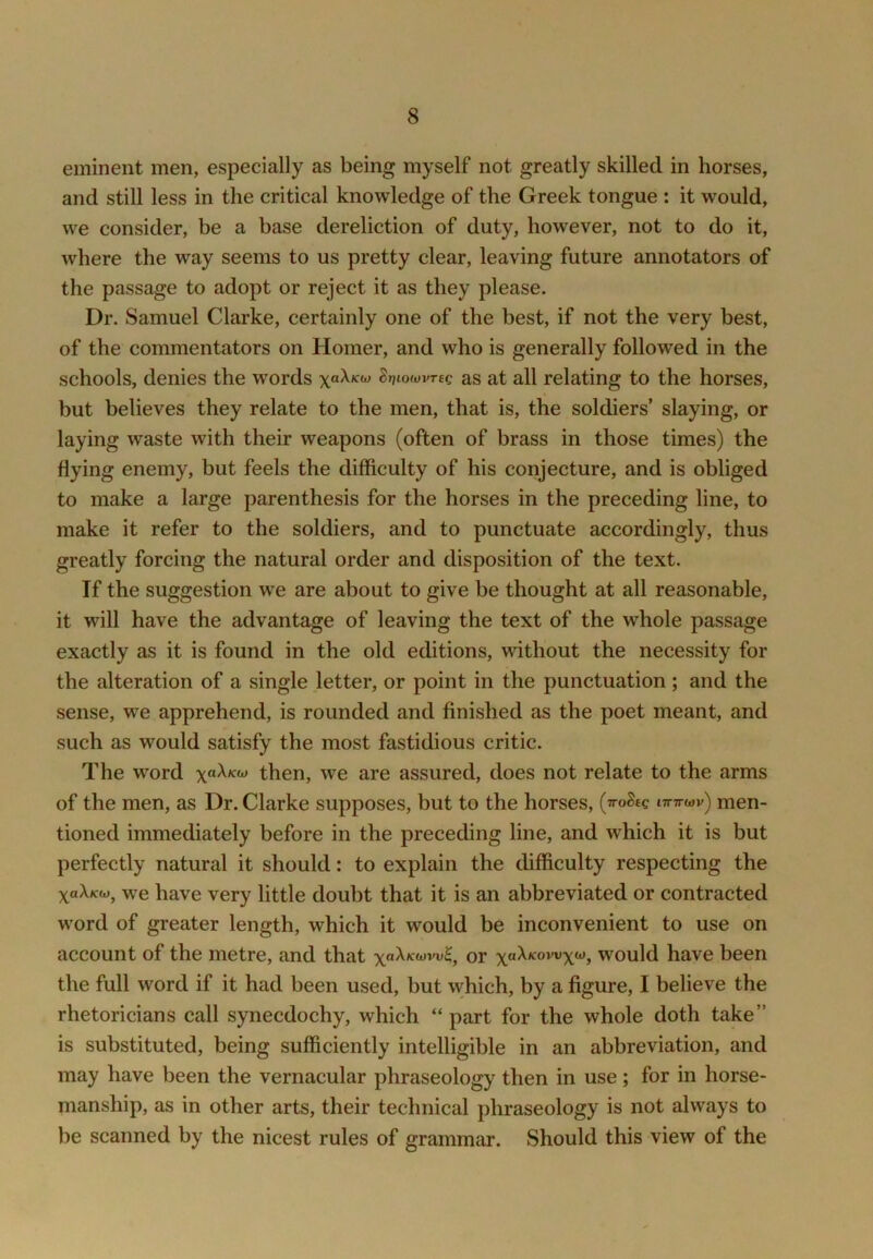eminent men, especially as being myself not greatly skilled in horses, and still less in the critical knowledge of the Greek tongue : it would, we consider, be a base dereliction of duty, however, not to do it, where the way seems to us pretty clear, leaving future annotators of the passage to adopt or reject it as they please. Dr. Samuel Clarke, certainly one of the best, if not the very best, of the commentators on Homer, and who is generally followed in the schools, denies the words xaXKOj Sr>iowvr£c as at all relating to the horses, but believes they relate to the men, that is, the soldiers’ slaying, or laying waste with their weapons (often of brass in those times) the flying enemy, but feels the difficulty of his conjecture, and is obliged to make a large parenthesis for the horses in the preceding line, to make it refer to the soldiers, and to punctuate accordingly, thus greatly forcing the natural order and disposition of the text. If the suggestion we are about to give be thought at all reasonable, it will have the advantage of leaving the text of the whole passage exactly as it is found in the old editions, without the necessity for the alteration of a single letter, or point in the punctuation; and the sense, we apprehend, is rounded and finished as the poet meant, and such as would satisfy the most fastidious critic. The word xaXKto then, we are assured, does not relate to the arms of the men, as Dr. Clarke supposes, but to the horses, (ttoSec ittttwv) men- tioned immediately before in the preceding line, and which it is but perfectly natural it should: to explain the difficulty respecting the xaX/cw, we have very little doubt that it is an abbreviated or contracted word of greater length, which it would be inconvenient to use on account of the metre, and that or would have been the full word if it had been used, but which, by a figure, I believe the rhetoricians call synecdochy, which “ part for the whole doth take” is substituted, being sufficiently intelligible in an abbreviation, and may have been the vernacular phraseology then in use; for in horse- manship, as in other arts, their technical phraseology is not always to be scanned by the nicest rules of grammar. Should this view of the