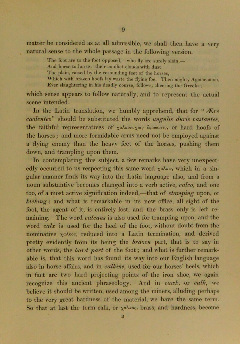 matter be considered as at all admissible, we shall then have a very natural sense to the whole passage in the following version. The foot are to the foot opposed,—who fly are surely slain,— And horse to horse : their conflict clouds with dust The plain, raised by the resounding feet of the horses, Which with brazen hoofs lay waste the flying foe. Then mighty Agamemnon, Ever slaughtering in his deadly course, follows, cheering the Greeks; which sense appears to follow naturally, and to represent the actual scene intended. In the Latin translation, we humbly apprehend, that for '' JEre ccsdentes” should be substituted the words iingulis duris vastantes, the faithful representatives of S»?towvT£c, or hard hoofs of the horses; and more formidable arms need not be employed against a flying enemy than the heavy feet of the horses, pushing them down, and trampling upon them. In contemplating this subject, a few remarks have very unexpect- edly occurred to us respecting this same word xoXku), which in a sin- gular manner finds its way into the Latin language also, and from a noun substantive becomes changed into a verb active, calco, and one too, of a most active signification indeed,—that of stamping upon, or kicMng; and what is remarkable in its new office, all sight of the foot, the agent of it, is entirely lost, and the brass only is left re- maining. The word calcans is also used for trampling upon, and the word calx is used for the heel of the foot, without doubt from the nominative xoXkoq, reduced into a Latin termination, and derived pretty evidently from its being the brazen part, that is to say in other words, the hard part of the foot; and what is further remark- able is, that this word has found its way into our English language also in horse affairs, and in calkins^ used for our horses’ heels, which in fact are two hard projecting points of the iron shoe, we again recognize this ancient phraseology. And in caiuk, or calk, we believe it should be written, used among the miners, alluding perhaps to the very great hardness of the material, we have the same term. So that at last the term calk, or brass, and hardness, become B