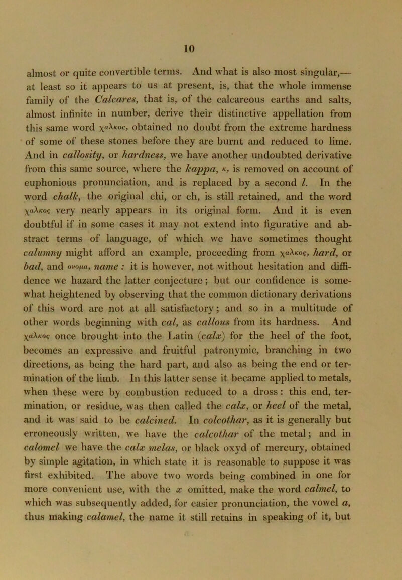 almost or quite convertible terms. And what is also most singular,— at least so it appears to us at present, is, that the whole immense family of the Calcares, that is, of the calcareous earths and salts, almost infinite in number, derive their distinctive appellation from this same word xa\Koq, obtained no doubt from the extreme hardness of some of these stones before they are burnt and reduced to lime. And in callosittj, or hardness, we have another undoubted derivative from this same source, where the kappa, k, is removed on account of euphonious pronunciation, and is replaced by a second 1. In the word chalk, the original chi, or ch, is still retained, and the word xaA/coc very nearly appears in its original form. And it is even doubtful if in some cases it may not extend into figurative and ab- stract terms of language, of which we have sometimes thought calumny might afford an example, proceeding from \a\Koq, hard, or bad, and ovo^a, name: it is however, not without hesitation and diffi- dence we hazard the latter conjecture; but our confidence is some- what heightened by observing that the common dictionary derivations of this word are not at all satisfactory; and so in a multitude of other words beginning with cal, as callous from its hardness. And yaXKoq once brouglit into the Latin (calx) for the heel of the foot, becomes an expressive and fruitful patronymic, branching in two directions, as being the hard part, and also as being the end or ter- mination of the limb. In this latter sense it became applied to metals, when these were by combustion reduced to a dross; this end, ter- mination, or residue, was then called the calx, or heel of the metal, and it was said to be calcined. In colcothar, as it is generally but erroneously w ritten, we have the colcothar of the metal; and in calomel we have the calx melas, or black oxyd of mercury, obtained by simple agitation, in which state it is reasonable to suppose it was first exhibited. The above two words being combined in one for more convenient use, with the x omitted, make the word calmel, to which was subsequently added, for easier pronunciation, the vowel a, thus making calomel, the name it still retains in speaking of it, but