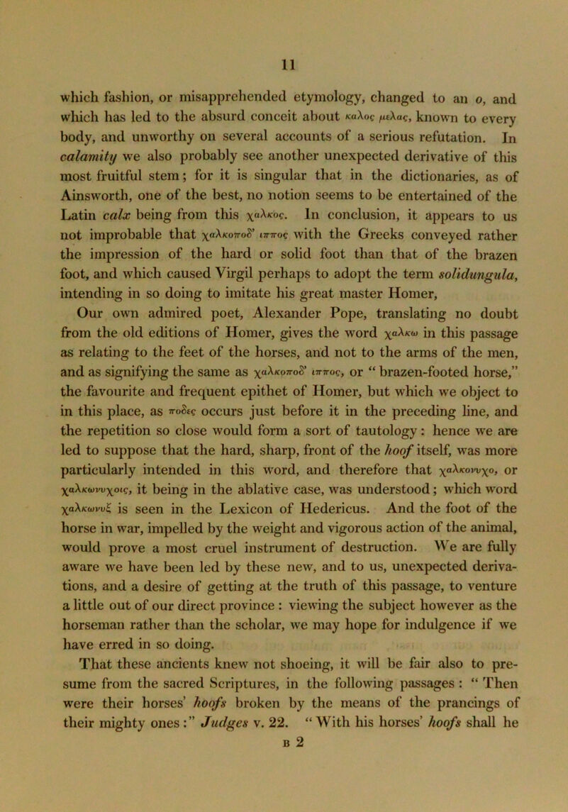 which fashion, or misapprehended etymology, changed to an o, and wliich has led to the absurd conceit about naXog fitXag, known to every body, and unworthy on several accounts of a serious refutation. In calamity we also probably see another unexpected derivative of this most fruitful stem; for it is singular that in the dictionaries, as of Ainsworth, one of the best, no notion seems to be entertained of the Latin calx being from this \aXKoq, In conclusion, it appears to us not improbable that yakKoivol' iinrog with the Greeks conveyed rather the impression of the hard or solid foot than that of the brazen foot, and which caused Virgil perhaps to adopt the term solidungula, intending in so doing to imitate his great master Homer, Our own admired poet, Alexander Pope, translating no doubt from the old editions of Homer, gives the word in this passage as relating to the feet of the horses, and not to the arms of the men, and as signifying the same as ittttoc, or “ brazen-footed horse,” the favourite and frequent epithet of Homer, but which we object to in this place, as ttoScc occurs just before it in the preceding line, and the repetition so close would form a sort of tautology: hence w^e are led to suppose that the hard, sharp, front of the hoof itself, was more particularly intended in this word, and therefore that or xaXKwvvxoig, it being in the ablative case, was understood; which word is seen in the Lexicon of Hedericus. And the foot of the horse in war, impelled by the weight and vigorous action of the animal, would prove a most cruel instrument of destruction. We are fully aware we have been led by these new, and to us, unexpected deriva- tions, and a desire of getting at the truth of this passage, to venture a little out of our direct province : viewing the subject however as the horseman rather than the scholar, we may hope for indulgence if we have erred in so doing. That these ancients knew not shoeing, it will be fair also to pre- sume from the sacred Scriptures, in the following passages : “ Then were their horses’ hoofs broken by the means of the prancings of their mighty ones Judges v. 22. “With his horses’ hoofs shall he B 2