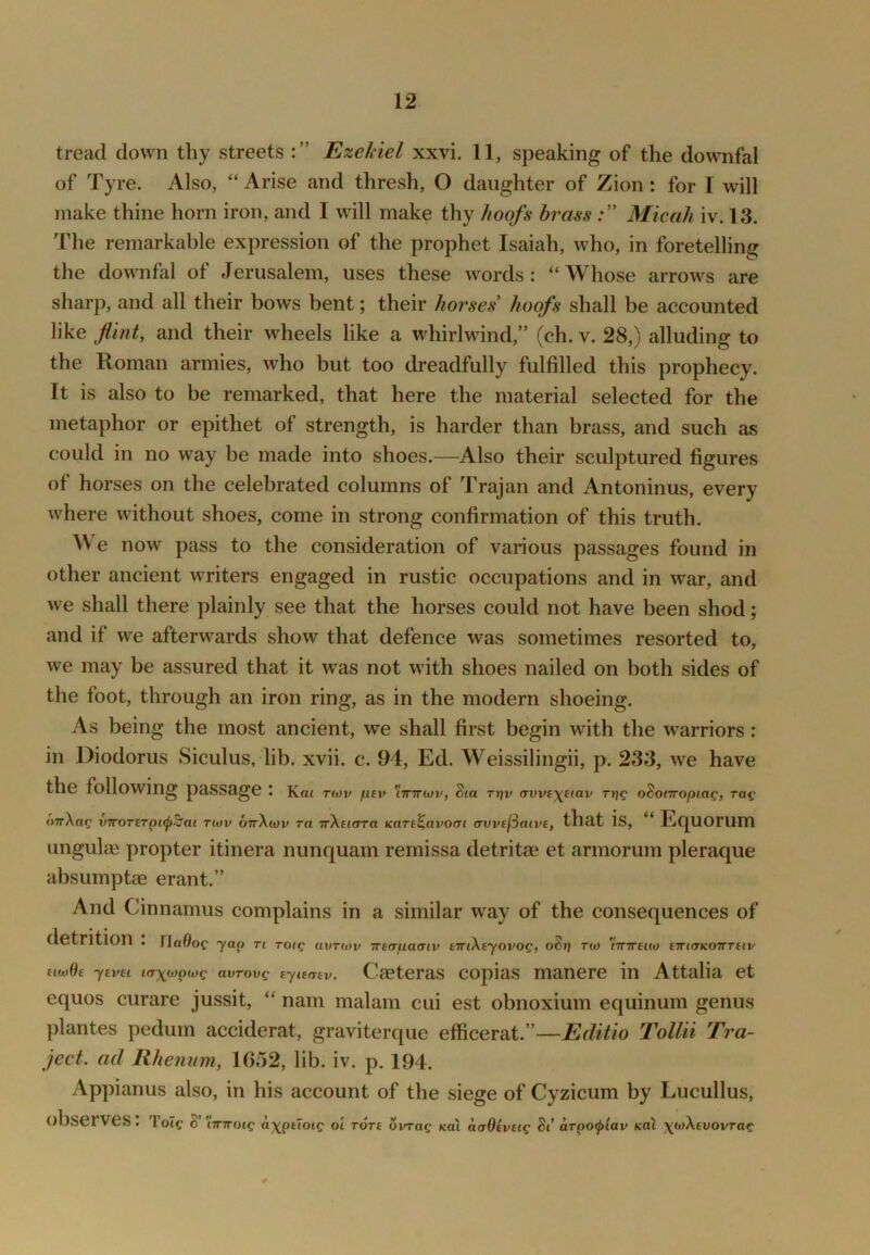 tread down thy streets Ezekiel xxvi. 11, speaking of the downfal of Tyre. Also, “ Arise and thresh, O daughter of Zion: for I will make thine horn iron, and I wdll make thy hoofs brass Micah iv. 13. The remarkable expression of the prophet Isaiah, who, in foretelling the downfal of Jerusalem, uses these words: “ Whose arrows are sharp, and all their bows bent; their horses hoofs shall be accounted like flint, and their wheels like a whirlwind,” (ch. v. 28,) alluding to the Roman armies, who but too dreadfully fulfilled this prophecy. It is also to be remarked, that here the material selected for the metaphor or epithet of strength, is harder than brass, and such as could in no way be made into shoes.—Also their sculptured figures of horses on the celebrated columns of Trajan and Antoninus, every where without shoes, come in strong confirmation of this truth. We now pass to the consideration of various passages found in other ancient writers engaged in rustic occupations and in war, and we shall there plainly see that the horses could not have been shod; and if we afterwards show that defence was sometimes resorted to, we may be assured that it was not with shoes nailed on both sides of the foot, through an iron ring, as in the modern shoeing. As being the most ancient, we shall first begin with the warriors: in Diodorus Siculus, lib. xvii. c. 94, Ed. Weissilingii, p. 233, we have the following passage l Km nov fuv 'iTCirtav, Sia TT)v <Tvvt\iiav ri}g oSotTTopiac, oTrXag xnroTiTpi<p^ai rtov ottXxov ra TrXdora Kare^avocn avvefiaive, that is, “ Equorum ungulae propter itinera nunquam remissa detritae et armorum pleraque absumptae erant.” And Cinnamus complains in a similar w^ay of the consequences of detrition . ria0oc yap n roig auTiov irtapaaiv tTTiXeyovog, oStj t(o tTTTrsKO tTTiaKOtmiv ftw6e yevei tcrx^pwe avrovg tyiemv. Caeteras copias manere in Attalia et cquos curare jussit, “ nam malam cui est obnoxium equinum genus })lantes pedum acciderat, graviterque efficerat.”—Editio Tollii Tra- ject. ad Rhenvm, 1652, lib. iv. p, 194. Appianus also, in his account of the siege of Cyzicum by Lucullus, observes: Tot? 8’ 'iimoig axpttocg ol rort ovrag Ka\ aaBiveig St' arpoflav koX \wXtvovTag