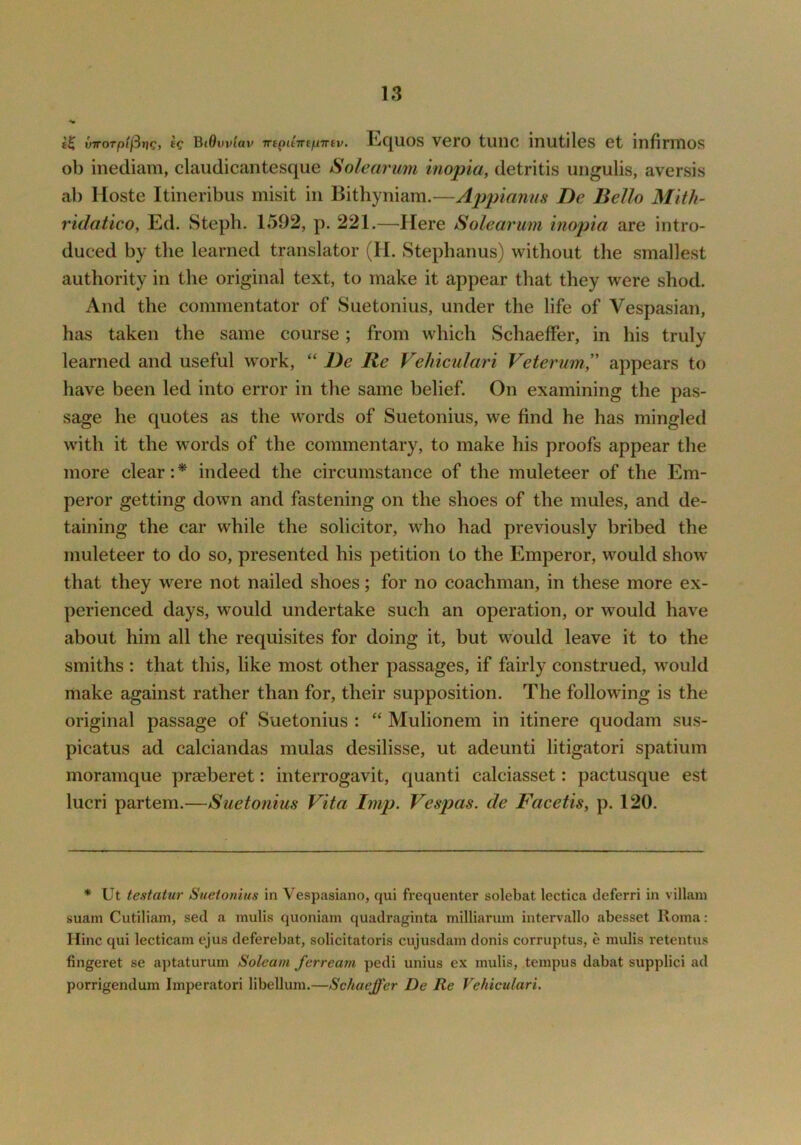 vTTorpiftr]g, ec Bt0uv(av irtpiimpTnv. Equos vero tunc inutiles et infirmos ob inediam, claudicantesque Solearimi inopia, detritis ungulis, aversis ah Hoste Itineribus misit in Bithyniam.—Appianus De Bello Mitli- ridatico, Ed. Steph. 1592, p. 221.—Here Solearmn inop'ia are intro- duced by the learned translator (H. Stephanus) without the smallest authority in the original text, to make it appear that they were shod. And the commentator of Suetonius, under the life of Vespasian, has taken the same course; from which Schaeffer, in his truly learned and useful work, “ De Re Veliiculari Veterum, appears to have been led into error in the same belief. On examining the pas- sage he quotes as the words of Suetonius, we find he has mingled with it the words of the commentary, to make his proofs appear the more clear: * indeed the circumstance of the muleteer of the Em- peror getting down and fastening on the shoes of the mules, and de- taining the car while the solicitor, who had previously bribed the muleteer to do so, presented his petition to the Emperor, would show that they were not nailed shoes; for no coachman, in these more ex- perienced days, would undertake such an operation, or would have about him all the requisites for doing it, but would leave it to the smiths : that this, like most other passages, if fairly construed, would make against rather than for, their supposition. The following is the original passage of Suetonius : “ Mulionem in itinere quodam sus- picatus ad calciandas mulas desilisse, ut adeunti litigatori spatium moramque praeberet: interrogavit, quanti calciasset: pactusque est lucri partem.—Suetonius Vita Imp. Vespas. de Facetis, p. 120. * Ut testatur Suetonius in Vespasiano, qui frequenter solebat lectica tleferri in villain suam Cutiliam, sed a mulis quoniam quadraginta milliarum intervallo abesset Roma; Hinc qui lecticam ejus deferebat, solicitatoris cujusdam donis corruptus, e mulis retentus fingeret se aptaturum Soleam fcrream pedi unius ex mulis, tempus dabat supplici ad porrigendum Imperatori libellum.—Schaeffer De Re Vehiculari.