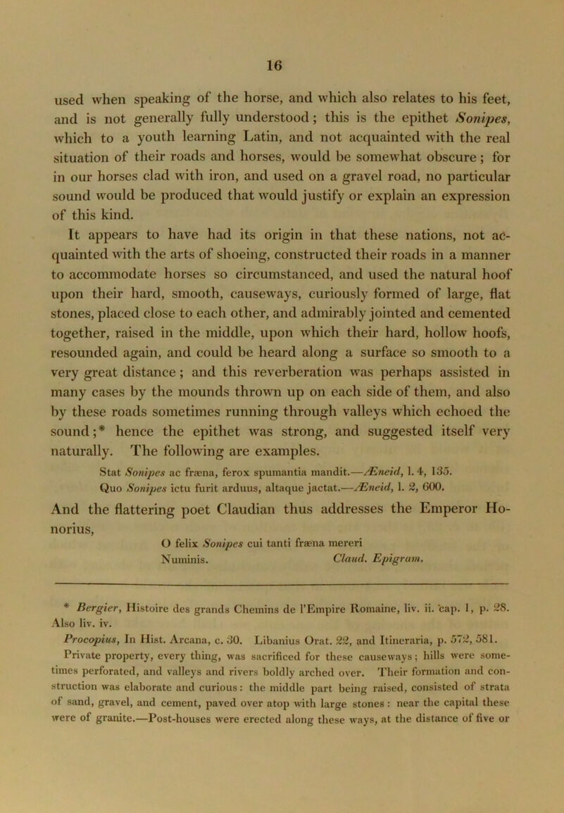 used when speaking of the horse, and which also relates to his feet, and is not generally fully understood; this is the epithet Sonijies, which to a youth learning Latin, and not acquainted with the real situation of their roads and horses, would be somewhat obscure; for in our horses clad with iron, and used on a gravel road, no particular sound would be produced that would justify or explain an expression of this kind. It appears to have had its origin in that these nations, not ac- quainted with the arts of shoeing, constructed their roads in a manner to accommodate horses so circumstanced, and used the natural hoof upon their hard, smooth, causew^ays, curiously formed of large, fiat stones, placed close to each other, and admirably jointed and cemented together, raised in the middle, upon which their hard, hollow hoofs, resounded again, and could be heard along a surface so smooth to a very great distance; and this reverberation was perhaps assisted in many cases by the mounds thrown up on each side of them, and also by these roads sometimes running through valleys which echoed the sound; * hence the epithet was strong, and suggested itself very naturally. The following are examples. Stat Sonipes ac fraena, ferox spumantia mandit.—/Eneid, 1.4, 135. Quo Sonipes ictu furit arduus, altaque jactat.—^neid, 1. 2, GOO. And the flattering poet Claudian thus addresses the Emperor Ho- norius, O felix Sonipes cui tanti fraena merer! Numinis. Claud. Epigram. ♦ Bergier, Histoire des grands Chemins de I’Empire Romaine, liv. ii. ’cap. 1, p. 28. Also liv. iv. Procopius, In Hist. Arcana, c. 30. Libanius Orat. 22, and Itineraria, p. 572, 581. Private property, every thing, was sacrificed for these causeways; hills were some- times perforated, and valleys and rivers boldly arched over. Their formation and con- struction was elaborate and curious: the middle part being raised, consisted of strata of sand, gravel, and cement, paved over atop with large stones : near the capital these were of granite.—Post-houses were erected along these ways, at the distance of five or