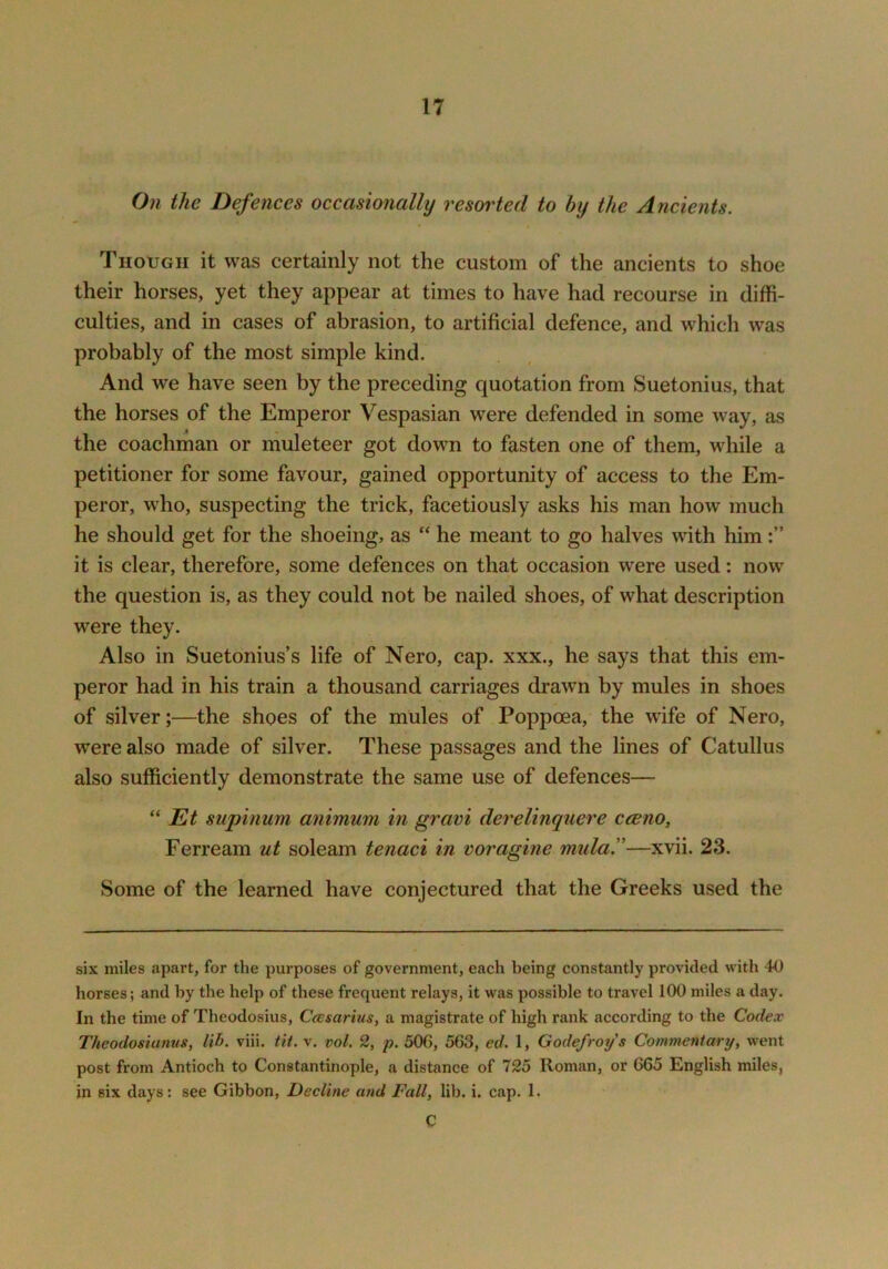 On the Defences occasionally resorted to by the Ancients. Though it was certainly not the custom of the ancients to shoe their horses, yet they appear at times to have had recourse in diffi- culties, and in cases of abrasion, to artificial defence, and which w^as probably of the most simple kind. And we have seen by the preceding quotation from Suetonius, that the horses of the Emperor Vespasian were defended in some way, as the coachman or muleteer got down to fasten one of them, while a petitioner for some favour, gained opportunity of access to the Em- peror, wdio, suspecting the trick, facetiously asks his man how much he should get for the shoeing, as “ he meant to go halves with him it is clear, therefore, some defences on that occasion were used: now the question is, as they could not be nailed shoes, of what description were they. Also in Suetonius’s life of Nero, cap. xxx., he says that this em- peror had in his train a thousand carriages drawn by mules in shoes of silver;—the shoes of the mules of Poppoea, the wife of Nero, were also made of silver. These passages and the lines of Catullus also sufficiently demonstrate the same use of defences— “ supinum animum in gravi derelinquere cceno, Ferream ut soleam tenaci in voragine mula^—xvii. 23. Some of the learned have conjectured that the Greeks used the six miles apart, for the purposes of government, each being constantly provided with 40 horses; and by the help of these frequent relays, it was possible to travel 100 miles a day. In the time of Theodosius, Ccesarius, a magistrate of high rank according to the Codex Theodosianus, lib. viii. tit. v. vol. 2, p. 506, 563, ed. 1, Godefroy s Commentary, went post from Antioch to Constantinople, a distance of 725 Roman, or 665 English miles, in six days: see Gibbon, Decline and Fall, lib. i. cap. 1. C