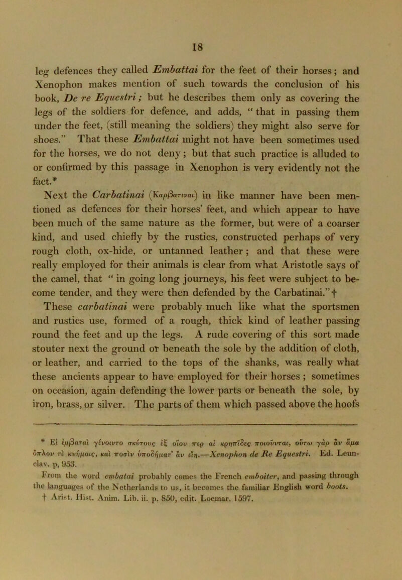 leg defences they called Emhattai for the feet of their horses; and Xenophon makes mention of such towards the conclusion of his book, De re Equestri; but he describes them only as covering the legs of the soldiers for defence, and adds, that in passing them under the feet, (still meaning the soldiers) they might also serve for shoes.” That these Emhattai might not have been sometimes used for the horses, we do not deny; but that such practice is alluded to or confirmed by this passage in Xenophon is very evidently not the fact.* Next the Carhatinai (Kap/3artvai) in like manner have been men- tioned as defences for their horses’ feet, and which appear to have been much of the same nature as the former, but were of a coarser kind, and used chiefly by the rustics, constructed perhaps of very rough cloth, ox-hide, or untanned leather; and that these were really employed for their animals is clear from what Aristotle says of the camel, that “ in going long journeys, his feet were subject to be- come tender, and they were then defended by the Carbatinai.”f These carhatinai were probably much like what the sportsmen and rustics use, formed of a rough, thick kind of leather passing round the feet and up the legs. A rude covering of this sort made stouter next the ground or beneath the sole by the addition of cloth, or leather, and carried to the tops of the shanks, was really what these ancients appear to have employed for their horses ; sometimes on occasion, again defending the lower parts or beneath the sole, by iron, brass, or silver. The parts of them which passed above the hoofs * El ifi^aral yivoivro aKVTOvg o'iov 7rtp at Kpryirl^tQ Trotovvrat, ovtu) yap av apa ottXov rt Kvi'ipaig, kuX noaiv vnohrjpaT av £trj.—Xenophon de Re Equestri, Ed. Leun- clav. p, 953. From the word embatai probably comes the French emboiter, and passing through the languages of the Netherlands to us, it becomes the familiar English word boots. f Arist. Hist. Anim. Lib. ii. p, 850, edit. Loemar. 1597.