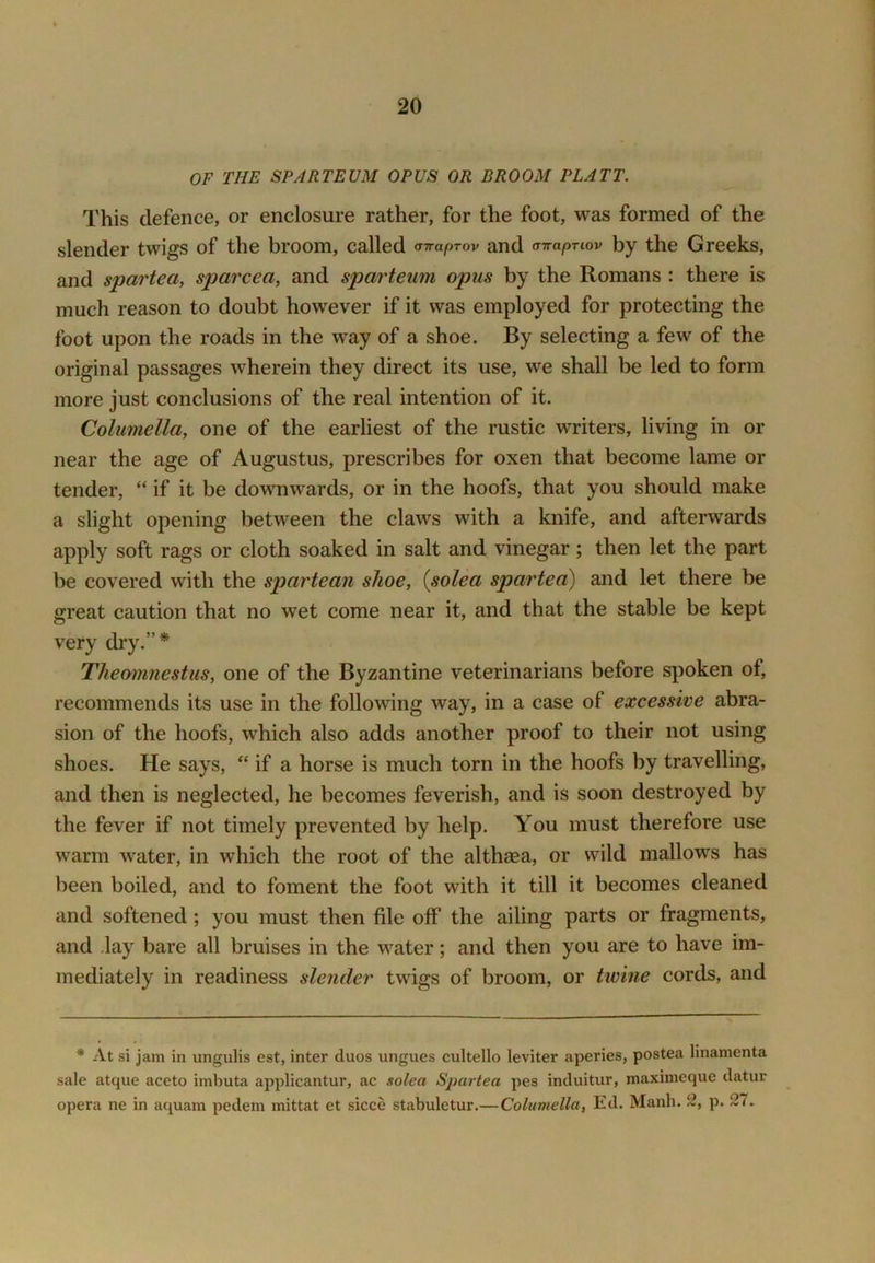 OF THE SPARTEUM OPUS OR BROOM PLATT. This defence, or enclosure rather, for the foot, was formed of the slender twigs of the broom, called (TTraprov and airapTiov by the Greeks, and spartea, sparcea, and sparteum opus by the Romans : there is much reason to doubt however if it was employed for protecting the foot upon the roads in the way of a shoe. By selecting a few of the original passages wherein they direct its use, we shall be led to form more just conclusions of the real intention of it. Columella, one of the earliest of the rustic writers, living in or near the age of Augustus, prescribes for oxen that become lame or tender, “ if it be downwards, or in the hoofs, that you should make a slight opening between the claws with a knife, and afterwards apply soft rags or cloth soaked in salt and vinegar; then let the part be covered with the spartean shoe, {solea spartea) and let there be great caution that no wet come near it, and that the stable be kept very dry.”* Theomnestus, one of the Byzantine veterinarians before spoken of, recommends its use in the following way, in a case of excessive abra- sion of the hoofs, which also adds another proof to their not using shoes. He says, “ if a horse is much torn in the hoofs by travelling, and then is neglected, he becomes feverish, and is soon destroyed by the fever if not timely prevented by help. You must therefore use warm water, in which the root of the althaea, or wild mallows has been boiled, and to foment the foot with it till it becomes cleaned and softened; you must then file off the ailing parts or fragments, and .lay bare all bruises in the water; and then you are to have im- mediately in readiness slender twigs of broom, or twine cords, and * At si jam in ungulis est, inter duos ungues cultello leviter aperies, postea linamenta sale atque aceto imbuta applicantur, ac solea Spartea pes induitur, maximeque datur opera ne in aquam pedem mittat et sicce stabuletur.—Columella, Ed. Manh. 2, p. 27.