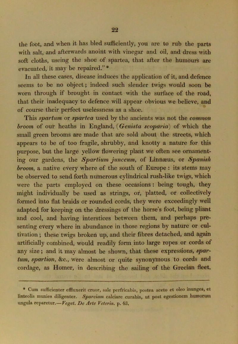 the foot, and when it has bled sufficiently, you are to rub the parts with salt, and afterwards anoint with vinegar and oil, and dress with soft cloths, useing the shoe of spartea, that after the humours are evacuated, it may be repaired.” * In all these cases, disease induces the application of it, and defence seems to be no object; indeed such slender twigs would soon be worn through if brought in contact with the surface of the road, that their inadequacy to defence will appear obvious we believe, and of course their perfect uselessness as a shoe. This spar turn or spartea used by the ancients was not the common broom of our heaths in England, {Genista scoparia) of which the small green brooms are made that are sold about the streets, which appears to be of too fragile, shrubby, and knotty a nature for this purpose, but the large yellow flowering plant we often see ornament- ing our gardens, the Spartium junceum, of Linnaeus, or Spanish broom, a native every where of the south of Europe : its stems may be observed to send forth numerous cylindrical rush-like twigs, which were the parts employed on these occasions : being tough, they might individually be used as strings, or, platted, or collectively formed into flat braids or rounded cords, they were exceedingly well adapted for keeping on the dressings of the horse’s foot, being pliant and cool, and having interstices between them, and perhaps pre- senting every where in abundance in those regions by nature or cul- tivation ; these twigs broken up, and their fibres detached, and again artificially combined, would readily form into large ropes or cords of any size; and it may almost be shown, that these expressions, spar- turn, spartion, &c., were almost or quite synonymous to cords and cordage, as Homer, in describing the sailing of the Grecian fleet, * Cum sufficienter effluxerit cruor, sale perfricabis, postea aceto et oleo inunges, et linteolis munies diligenter. Sparciam calciare curabis, ut post egestionem humorum ungula reparetur.— Veget, De Arte Veterin. p. 45.