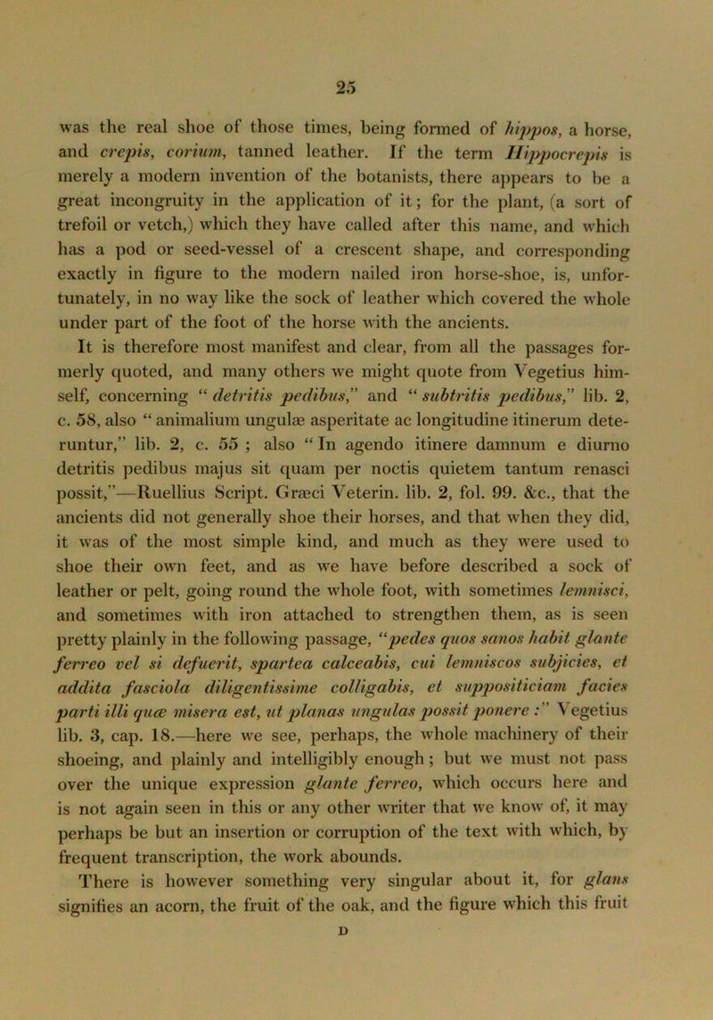 was the real shoe of those times, being formed of lu2)j)08, a horse, and crejns, corium, tanned leather. If the term Ilippocreph is merely a modern invention of the botanists, there appears to be a great incongruity in the application of it; for the plant, (a sort of trefoil or vetch,) which they have called after this name, and w^hich has a pod or seed-vessel of a crescent shape, and corresponding exactly in figure to the modern nailed iron horse-shoe, is, unfor- tunately, in no way like the sock of leather which covered the whole under part of the foot of the horse with the ancients. It is therefore most manifest and clear, from all the passages for- merly quoted, and many others we might quote from Vegetius him- self, concerning “ cletritis pedibus,’' and “ siibtritis pedibus” lib. 2, c. 58, also “ animalium ungulas asperitate ac longitudine itinerum dete- runtur,” lib. 2, c. 55 ; also “ In agendo itinere damnum e diurno detritis pedibus majus sit quam per noctis quietem tan turn renasci possit,”—Ruellius Script. Gr^eci Veterin. lib. 2, fol. 99. &c., that the ancients did not generally shoe their horses, and that when they did, it was of the most simple kind, and much as they were used to shoe their own feet, and as we have before described a sock of leather or pelt, going round the whole foot, with sometimes lemnisci, and sometimes with iron attached to strengthen them, as is seen pretty plainly in the following passage, ''pedes quos sanos habit glante ferreo vel si defuerit, spartea calceabis, cui lemniscos subjicies, et addita fasciola diligentissime colligabis, et suppositiciam facies parti illi quce misera est, ut planas iingidas possit ponere \ egetius lib. 3, cap. 18.—here we see, perhaps, the whole machinery of their shoeing, and plainly and intelligibly enough; but we must not pass over the unique expression glante ferreo, which occurs here and is not again seen in this or any other writer that we know of, it may perhaps be but an insertion or corruption of the text with which, by frequent transcription, the work abounds. There is however something very singular about it, for glans signifies an acorn, the fruit of the oak, and the figure which this fruit D