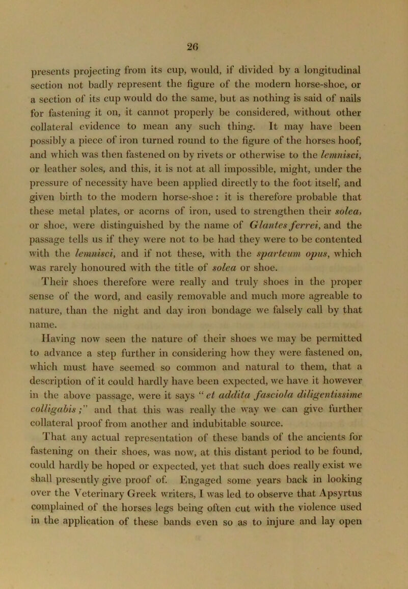 presents projecting from its cup, would, if divided by a longitudinal section not badly represent the figure of the modern horse-shoe, or a section of its cup would do the same, but as nothing is said of nails for fastening it on, it cannot properly be considered, without other collateral evidence to mean any such thing. It may have been possibly a piece of iron turned round to the figure of the horses hoof, and which was then fastened on by rivets or otherwise to the lemnisci, or leather soles, and this, it is not at all impossible, might, under the pressure of necessity have been applied directly to the foot itself, and given birth to the modern horse-shoe: it is therefore probable that these metal plates, or acorns of iron, used to strengthen their solea, or shoe, were distinguished by the name of Glantes ferrei, and the passage tells us if they were not to be had they were to be contented with the lemnisci, and if not these, with the sparteum opus, which was rarely honoured with the title of solea or shoe. Their shoes therefore were really and truly shoes in the proper sense of the word, and easily removable and much more agreable to nature, than the night and day iron bondage we falsely call by that name. Having now seen the nature of their shoes we may be permitted to advance a step further in considering how they were fastened on, which must have seemed so common and natural to them, that a description of it could hardly have been expected, we have it however in the above passage, were it says “ et addita fasciola diligentissime colligahisand that this was really the way we can give further collateral proof from another and indubitable source. That any actual representation of these bands of the ancients for fastening on their shoes, was now, at this distant period to be found, could hardly be hoped or expected, yet that such does really exist w^e shall presently give proof of. Engaged some years back in looking over the Veterinary Greek writers, I was led to observe that Apsyrtus complained of the horses legs being often cut with the violence used in the application of these bands even so as to injure and lay open