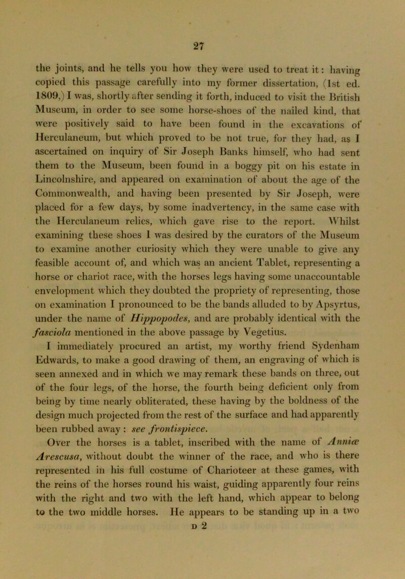 the joints, and he tells you how they were used to treat it: having copied this passage carefully into my former dissertation, (1st ed. 1809,) I was, shortly after sending it forth, induced to visit the British Museum, in order to see some horse-shoes of the nailed kind, that were positively said to have been found in the excavations of Herculaneum, but which proved to be not true, for they had, as I ascertained on inquiry of Sir Joseph Banks himself, who had sent them to the Museum, been found in a boggy pit on his estate in Lincolnshire, and appeared on examination of about the age of the Commonwealth, and having been presented by Sir Joseph, were placed for a few days, by some inadvertency, in the same case with the Herculaneum relics, which gave rise to the report. Whilst examining these shoes 1 was desired by the curators of the Museum to examine another curiosity which they were unable to give any feasible account of, and which was an ancient Tablet, representing a horse or chariot race, with the horses legs having some unaccountable envelopment wdiich they doubted the propriety of representing, those on examination I pronounced to be the bands alluded to by Apsyrtus, under the name of Hippopodes, and are probably identical with the fasciola mentioned in the above passage by Vegetius. I immediately procured an artist, my worthy friend Sydenham Edwards, to make a good drawing of them, an engraving of which is seen annexed and in which we may remark these bands on three, out of the four legs, of the horse, the fourth being deficient only from being by time nearly obliterated, these having by the boldness of the design much projected from the rest of the surface and had apparently been rubbed away : see frontispiece. Over the horses is a tablet, inscribed with the name of Annice Arescusa, without doubt the winner of the race, and who is there represented in his full costume of Charioteer at these games, with the reins of the horses round his waist, guiding apparently four reins with the right and two with the left hand, which appear to belong to the two middle horses. He appears to be standing up in a two D 2