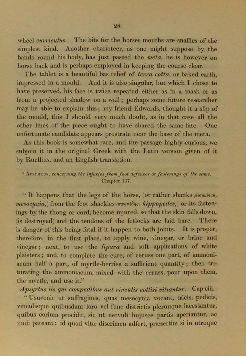 wheel curriculus. The bits for the horses mouths are snaffles of the simplest kind. Another charioteer, as one might suppose by the bands round his body, has just passed the meta, he is however on horse back and is perhaps employed in keeping the course clear. The tablet is a beautiful bas relief of tev7’a cotta, or baked earth, impressed in a mould. And it is also singular, but which I chose to have preserved, his face is twice repeated either as in a mask or as from a projected shadow on a wall; perhaps some future researcher may be able to explain this; my friend Edwards, thought it a slip of the mould, this I should very much doubt, as in that case all the other lines of the piece ought to have shared the same fate. One unfortunate candidate appears prostrate near the base of the meta. As this book is somewhat rare, and the passage highly curious, we subjoin it in the original Greek wdth the Latin version given of it by Ruellius, and an English translation. “ Apsvrtus, concerning the injuries from foot defences or fastenings of the same. Chapter 107. “ It happens that the legs of the horse, (or rather shanks utaoKvvia, mesocynia,) from the foot shackles imroveSrig, liifjpopedes^ or its fasten- ings by the thong or cord, become injured, so that the skin falls down, (is destroyed) and the tendons of the fetlocks are laid bare. There is danger of this being fatal if it happen to both joints. It is proper, therefore, in the first place, to apply wine, vinegar, or brine and vinegar; next, to use the lipara and soft applications of Mdiite plaisters; and, to complete the cure, of ceruss one part, of ammoni- acum half a part, of myrtle-berries a sufficient quantity; then tri- turating the ammoniacum, mixed with the ceruss, pour upon them, the myrtle, and use it.” Apsyrtus its qui compedibus aut vincuUs coUisi vitiantur. Cap ciii. “ Usuvenit ut suffragines, quas mesocynia vocant, tricis, pedicis, vinculisque quibusdam loro vel fune district is plerunque lacessantur, (juibus corium procidit, sic ut nervuli hujusce partis aperiantur, ac nudi pateant: id quod vitae discrimen adfert, praesertim si in utroque