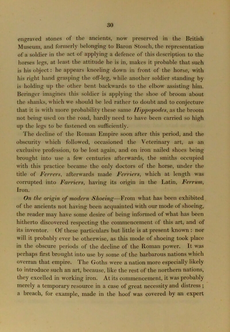 engraved stones of the ancients, now preserved in the British Museum, and formerly belonging to Baron Stosch, the representation of a soldier in the act of applying a defence of this description to the horses legs, at least the attitude he is in, makes it probable that such is his object: he appears kneeling down in front of the horse, with his right hand grasping the off-leg, while another soldier standing by is holding up the other bent backwards to the elbow assisting him. Beringer imagines this soldier is applying the shoe of broom about the shanks, which we should l)e led rather to doubt and to conjecture that it is with more probability these same Hippopodes, as the broom not being used on the road, hardly need to have been carried so high up the legs to be fastened on sufficiently. The decline of the Roman Empire soon after this period, and the obscurity which followed, occasioned the Veterinary art, as an exclusive profession, to be lost again, and on iron nailed shoes being brought into use a few centuries afterwards, the smiths occupied with this practice became the only doctors of the horse, under the title of Ferrers, afterwards made Ferriers, which at length was corrupted into Farriers, having its origin in the Latin, Ferrum, Iron. On the origin of modern Shoeing—From what has been exhibited of the ancients not having been acquainted with our mode of shoeing, the reader may have some desire of being informed of what has been hitherto discovered respecting the commencement of this art, and of its inventor. Of these particulars but little is at present known : nor will it probably ever be otherwise, as this mode of shoeing took place in the obscure periods of the decline of the Roman power. It was perhaps first brought into use by some of the barbarous nations which overran that empire. The Goths were a nation more especially likely to introduce such an art, because, like the rest of the northern nations, they excelled in working iron. At its commencement, it was probably merely a temporary resource in a case of great necessity and distress ; a breach, for example, made in the hoof was covered by an expert
