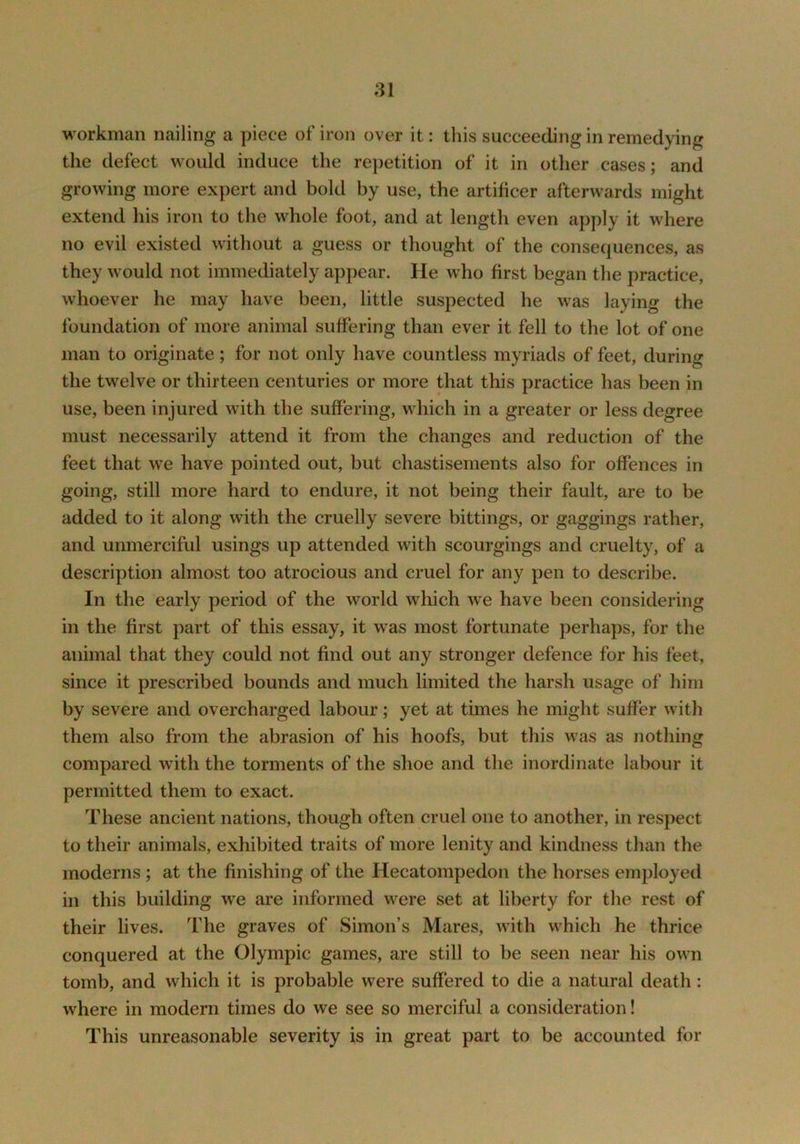 workman nailing a piece of iron over it: this succeeding in remedying the defect would induce the rej)etition of it in other cases; and growing more expert and bold by use, the artihcer afterwards might extend his iron to the whole foot, and at length even apply it where no evil existed without a guess or thought of the consequences, as they would not immediately appear. He who first began the practice, whoever he may have been, little suspected he was laying the foundation of more animal suffering than ever it fell to the lot of one man to originate; for not only have countless myriads of feet, during the twelve or thirteen centuries or more that this practice has been in use, been injured with the suffering, which in a greater or less degree must necessarily attend it from the changes and reduction of the feet that we have pointed out, but chastisements also for offences in going, still more hard to endure, it not being their fault, are to be added to it along with the cruelly severe bittings, or gaggings rather, and unmerciful usings up attended with scourgings and cruelty, of a description almost too atrocious and cruel for any pen to describe. In the early period of the world which we have been considering in the first part of this essay, it was most fortunate perhaps, for the animal that they could not find out any stronger defence for his feet, since it prescribed bounds and much limited the harsh usage of him by severe and overcharged labour; yet at times he might suffer with them also from the abrasion of his hoofs, but this was as nothing compared with the torments of the shoe and the inordinate labour it permitted them to exact. These ancient nations, though often cruel one to another, in respect to their animals, exhibited traits of more lenity and kindness than the moderns; at the finishing of the Hecatompedon the horses employed in this building w'e are informed were set at liberty for the rest of their lives. The graves of Simon’s Mares, w'ith w'hich he thrice conquered at the Olympic games, are still to be seen near his owm tomb, and which it is probable were suffered to die a natural death: where in modern times do we see so merciful a consideration! This unreasonable severity is in great part to be accounted for