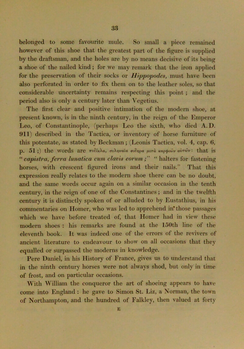 belonged to some favourite mule. So small a piece remained however of this shoe that the greatest part of the figure is supplied by the draftsman, and the holes are by no means decisive of its being a shoe of the nailed kind; for we may remark that the iron applied for the preservation of their socks or Hippopodes, must have been also perforated in order to fix them on to the leather soles, so that considerable uncertainty remains respecting this point ; and the period also is only a century later than Vegetius. The first clear and positive intimation of the modern shoe, at present known, is in the ninth century, in the reign of the Emperor Leo, of Constantinople, (perhaps Leo the sixth, who died A.D. 911) described in the Tactica, or inventory of horse furniture of this potentate, as stated by Beckman; (Leonis Tactica, vol. 4, cap. 6, p. 51 ;) the words are TreSt^Xa, cnXjjvaia aiSrjpa fi£Ta Kap^twv airoJv: that is capistra, ferra lunatica cum clavis eorum “ halters for fastening horses, with crescent figured irons and their nails.” That this expression really relates to the modern shoe there can be no doubt, and the same words occur again on a similar occasion in the tenth century, in the reign of one of the Constantines; and in the twelfth century it is distinctly spoken of or alluded to by Eustathius, in his commentaries on Homer, who was led to apprehend in* those passages which we have before treated of, that Homer had in view these modern shoes : his remarks are found at the 150th line of the eleventh book. It was indeed one of the errors of the revivers of ancient literature to endeavour to show on all occasions that they equalled or surpassed the moderns in knowledge. Pere Daniel, in his History of France, gives us to understand that in the ninth century horses were not always shod, but only in time of frost, and on particular occasions. With William the conqueror the art of shoeing appears to have come into England : he gave to Simon St. Liz, a Norman, the town of Northampton, and the hundred of Falkley, then valued at forty E