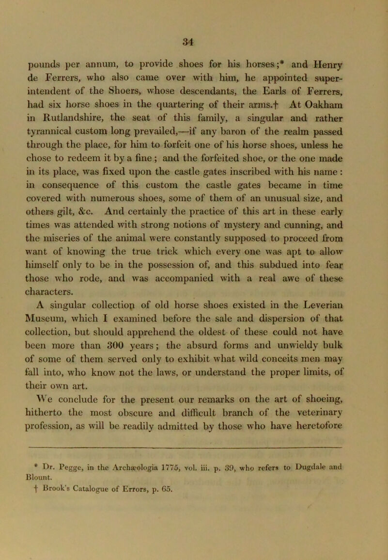 pounds per annum, to provide shoes for his horses and Henry de Ferrers, who also came over with him, he appointed super- intendent of the Shoers, whose descendants, the Earls of Ferrers, had six horse shoes in the quartering of their arms.f At Oakham in Rutlandshire, the seat of this family, a singular and rather tyrannical custom long prevailed,—if any baron of the realm passed through the place, for him to forfeit one of liis horse shoes, unless he chose to redeem it by a fine; and the forfeited shoe, or the one made in its place, was fixed upon the castle gates inscribed with his name: in consequence of this custom the castle gates became in time covered with numerous shoes, some of them of an unusual size, and others gilt, &c. And certainly the practice of this art in these early times was attended with strong notions of mystery and cunning, and the miseries of the animal were constantly supposed to proceed from want of knowing the true trick which every one was apt to allow himself only to be in the possession of, and this subdued into fear those who rode, and was accompanied with a real awe of these characters. A singular collection of old horse shoes existed in the Leverian Museum, which I examined before the sale and dispersion of that collection, but should apprehend the oldest of these could not have been more than 300 years; the absurd forms and unwieldy bulk of some of them served only to exhibit what wild conceits men may fall into, who know not the laws, or understand the proper limits, of their own art. We conclude for the present our remarks on the art of shoeing, hitherto the most obscure and difficult branch of the veterinary profession, as will be readily admitted by those who have heretofore * Dr. Pegge, in the Archaeologia 1775, vol. iii. p. 39, who refers to Dugdale and Blount. f Brook’s Catalogue of Errors, p. 65.