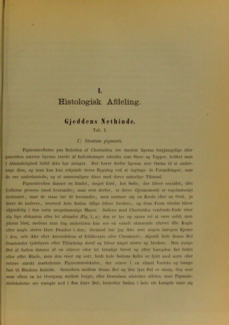 J. Histologisk Afdeling. tijcd dens Nethinde. Tab. 1. 1) Stratum pigmenti. Pigmentcellerne paa Indsiden af Cliorioidea ere næsten ligesaa forgjængelige eller paavirkes næsten ligesaa stærkt af Indvirkninger udenfra som Stave og Tapper, hvilket man i Almindelighed hidtil ikke har antaget. Der horer derfor ligesaa stor Omhu til at under- søge dem, og man kan kun erkjende deres Bygning ved at iagttage de Forandringer, som de ere underkastede, og at sammenligne disse med deres naturlige Tilstand. Pigmentcellen danner en hindet, meget hiød, hoi Søile, der bliver sexsidet, idet Cellerne presses imod hverandre;, man seer derfor, at deres Gjennemsnit er regelmæssigt sexkantet, naar de staae tæt til hverandre, men nærmer sig en Kreds eller en Oval, jo mere de isoleres, hvorved hele Søilen tillige bliver bredere, og dens Form tilsidst bliver ukjendelig i den sorte uregelmæssige Masse. Søilens mod Cliorioidea vendende Ende viser sig lige afskaaren eller let afrundet (Fig. l,a); den er lys og synes vel at være solid, men yderst blød, medens man dog undertiden kan see en enkelt skinnende ufarvet lille Kugle eller nogle større klare Draaber i den; derimod har jeg ikke seet nogen særegen Kjerne i den, selv ikke efter Anvendelsen af Eddikesyre eller Chromsyre, skjondt hele denne Del fremtræder tydeligere efter Tilsætning deraf og bliver noget større og bredere. Den øvrige Del af Søilen dannes af en ufarvet eller let brunligt farvet og efter Længden fint foldet eller riflet Hinde, men den viser sig sort, fordi hele Søilens Indre er fyldt med sorte eller rettere stærkt mørkebrune Pigmentmolekuler, der svæve i en slimet Vædske og hænge fast til Hindens Indside. Grændsen mellem denne Del og den lyse Del er skarp, dog seer man oftest en let Overgang mellem begge, eller Grændsen udslettes aldeles, naar Pigment-