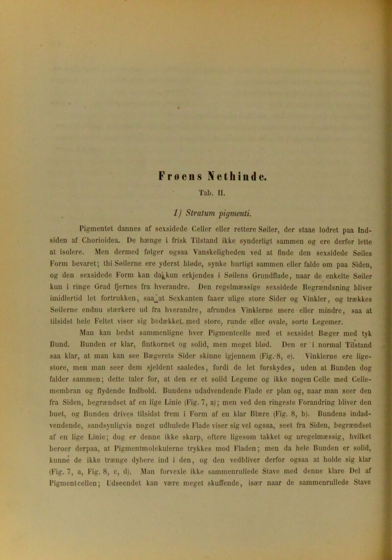 Frøens Nethinde. Tab. II. 1) Stratum pigmenti. Pigmentet dannes af sexsidede Celler eller rettere Søiler, der staae lodret paa Ind- siden af Chorioidea. l)e hænge i frisk Tilstand ikke synderligt sammen og ere derfor lette at isolere. Men dermed følger ogsaa Vanskeligheden ved at finde den sexsidede Søiles Form bevaret; thi Søilerne ere yderst bløde, synke hurtigt sammen eller falde om paa Siden, og den sexsidede Form kan da^kun erkjendes i Søjlens Grundflade, naar de enkelte Søiler kun i ringe Grad fjernes fra hverandre. Den regelmæssige sexsidede Begrændsning bliver imidlertid let fortrukken, saa_at Sexkanten faaer ulige store Sider og Vinkler, og trækkes Søilerne endnu stærkere ud fra hverandre, afrundes Vinklerne mere eller mindre, saa at tilsidst hele Feltet viser sig bedækket, med store, runde eller ovale, sorte Legemer. Man kan bedst sammenligne hver Pigmentcelle med et sexsidet Bæger med tyk Bund. Bunden er klar, fintkornet og solid, men meget blød. Den er i normal Tilstand saa klar, at man kan see Bægerets Sider skinne igjennem (Fig. 8, e). Vinklerne ere lige- store, men man seer dem sjeldent saaledes, fordi de let forskydes, uden at Bunden dog falder sammen; dette taler for, at den er et solid Legeme og ikke nogen Celle med Celle- membran og flydende Indhold. Bundens udadvendende Flade er plan og, naar man seer den fra Siden, begrændset af en lige Linie (Fig. 7, a); men ved den ringeste Forandring bliver den buet, og Bunden drives tilsidst frem i Form af en klar Blære (Fig. 8, b). Bundens indad- vendende, sandsynligvis noget udhulede Flade viser sig vel ogsaa, seet fra Siden, begrændset af en lige Linie; dog er denne ikke skarp, oftere ligesom takket og uregelmæssig, hvilket heroer derpaa, at Pigmentmolekulerne trykkes mod Fladen; men da hele Bunden er solid, kunne de ikke trænge dybere ind i den, og den vedbliver derfor ogsaa at holde sig klar (Fig. 7, a, Fig. 8, c, d). Man forvexle ikke sammenrullede Stave med denne klare Del af Pigmentcellen; Udseendet kan være meget skuffende, især naar de sammenrullede Stave